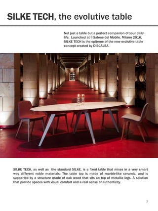 SILKE TECH, the evolutive table
3
Not just a table but a perfect companion of your daily
life. Launched at Il Salone del Mobile. Milano 2016,
SILKE TECH is the epitome of the new evolutive table
concept created by DISCALSA.
SILKE TECH, as well as the standard SILKE, is a fixed table that mixes in a very smart
way different noble materials. The table top is made of marble-like ceramic, and is
supported by a structure made of oak wood that sits on top of metallic legs. A solution
that provide spaces with visual comfort and a real sense of authenticity.
 