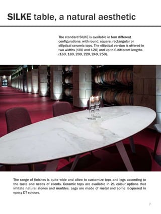 SILKE table, a natural aesthetic
7
The standard SILKE is available in four different
configurations: with round, square, rectangular or
elliptical ceramic tops. The elliptical version is offered in
two widths (100 and 120) and up to 6 different lengths
(160, 180, 200, 220, 240, 250).
The range of finishes is quite wide and allow to customize tops and legs according to
the taste and needs of clients. Ceramic tops are available in 21 colour options that
imitate natural stones and marbles. Legs are made of metal and come lacquered in
epoxy DT colours.
 