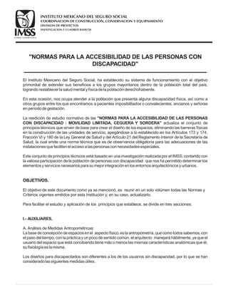 NORMAS PARA LA ACCESIBILIDAD DE LAS PERSONAS CON
DISCAPACIDAD
El Instituto Mexicano del Seguro Social, ha establecido su sistema de funcionamiento con el objetivo
primordial de extender sus beneficios a los grupos mayoritarios dentro de la población total del país,
lograndorestablecer lasaludmental yfísicadelapoblaciónderechohabiente.
En esta ocasión, nos ocupa atender a la población que presenta alguna discapacidad física, así como a
otros grupos entre los que encontramos a pacientes imposibilitados o convalecientes, ancianos y señoras
enperíododegestación.
La reedición de estudio normativo de las
actualiza el conjunto de
principios técnicos que sirven de base para crear el diseño de los espacios, eliminando las barreras físicas
en la construcción de las unidades de servicio, apegándose a lo establecido en los Artículos 173 y 174,
Fracción VI y 180 de la Ley General de Salud y del Artículo 21 del Reglamento Interior de la Secretaría de
Salud, la cual emite una norma técnica que es de observancia obligatoria para las adecuaciones de las
instalacionesquefacilitenel accesoalaspersonasconnecesidadesespeciales.
Este conjunto de principios técnicos está basado en una investigación realizada por el IMSS, contando con
la valiosa participación de la población de personas con discapacidad que nos ha permitido determinar los
elementosyserviciosnecesariosparasumejor integraciónenlosentornosarquitectónicosyurbanos.
El objetivo de este documento como ya se mencionó, es reunir en un solo volúmen todas las Normas y
Criterios vigentes emitidos por esta Institución y, en su caso, actualizarlo.
Para facilitar el estudio y aplicación de los principios que establece, se divide en tres secciones:
A. Análisis de Medidas Antropométricas:
Labasedeconcepcióndeespacios enel aspectofísico, eslaantropometría, quecomotodossabemos, con
el paso del tiempo, con la práctica y un poco de sentido común, el arquitecto manejará hábilmente, ya que el
usuario del espacio que está concibiendo tiene más o menos las mismas características anatómicas que él,
sufisiologíaeslamisma.
NORMAS PARA LA ACCESIBILIDAD DE LAS PERSONAS
CON DISCAPACIDAD : MOVILIDAD LIMITADA, CEGUERA Y SORDERA
I.- AUXILIARES.
OBJETIVOS.
Los diseños para discapacitados son diferentes a los de los usuarios sin discapacidad, por lo que se han
consideradolassiguientesmedidasútiles.
COORDINACION DE CONSTRUCCION, CONSERVACION Y EQUIPAMIENTO
INVESTIGACION Y CUADROS BASICOS
SEGURIDAD Y SOLIDARIDAD SOCIAL
INSTITUTO MEXICANO DEL SEGURO SOCIAL
DIVISION DE PROYECTOS
 