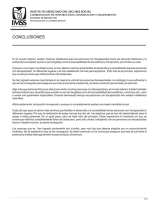 CONCLUSIONES
En el mundo exterior, existen diversos obstáculos para las personas con discapacidad como las barreras históricas y la
actituddelasociedad, quizánosontangiblescomolainaccesibilidaddelosedificiosytransportes, perolimitansuvida.
Gracias a una mayor movilidad social, se han abierto caminos para facilitar el desarrollo y la accesibilidad para las personas
con discapacidad en diferentes lugares y se han establecido normas para apoyarlos. Ésto solo es el principio, esperamos
queundíaseconstruyanedificioslibresdeobstáculos.
Se han logrado avances importantes en la mejora de vida de las personas discapacitadas, sin embargo no es suficiente lo
quesehaconseguidoparaasegurar quetodoel quetieneel potencial yel deseorecibalaoportunidadyel estímulo.
Algo más que barreras físicas se interponen entre muchas personas con discapacidad y el mundo exterior.Existen también
barrerashistóricasydeactitudquepuedennoser tantangiblescomolainaccesibilidaddelosedificios, camiones, etc., pero
a veces son igualmente implacables. Durante demasiado tiempo las personas con discapacidad han estado indefensos
anteellas.
Afortunadamente, lasituaciónhamejorado, aunquenocompletamente;existenunamayor movilidadsocial.
Cada día que pasa se abren más caminos que facilitan el desarrollo y la accesibilidad de las personas con discapacidad a
diferentes lugares. Por eso, la realización de estas normas fue otro de los objetivos que se han ido desarrollando para el
apoyo a estas personas. Es un gran paso, pero se trata sólo del principio. Todos esperamos el momento en que se
construyan edificios completamente libres de obstáculos, pero sólo unidos, trabajando con las personas con discapacidad
haciaunobjetivocomún, sepodráconseguirlo.
Los avances que se han logrado ciertamente son triunfos, pero nos hay que dejarse engañar por un reconocimiento
simbólico. No es bastante lo que se ha conseguido. Se debe continuar con la lucha para asegurar que todo el que tiene el
potencial yel deseobtengatambiénlaoportunidadyel estímulo.
101
COORDINACION DE CONSTRUCCION, CONSERVACION Y EQUIPAMIENTO
INVESTIGACION Y CUADROS BASICOS
SEGURIDAD Y SOLIDARIDAD SOCIAL
INSTITUTO MEXICANO DEL SEGURO SOCIAL
DIVISION DE PROYECTOS
 