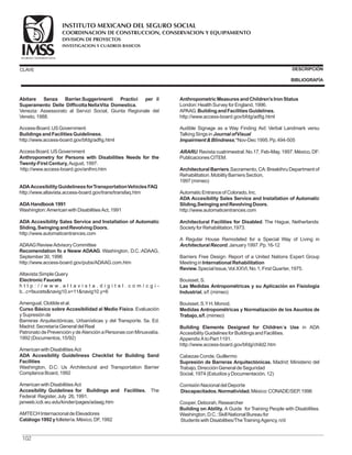 CLAVE DESCRIPCIÓN
BIBLIOGRAFÍA
Abitare Senza Barrier.Suggerimenti Practici per il
Superamento Delle DifficoltaNellaVita Domestica.
BuildingsandFacilitiesGuideliness.
ADAAccesibilityGuidelinessforTransportationVehiclesFAQ
ADAHandbook1991
Recomendation fo a Neww ADAAG
ElectronicFaucets
Curso Básico sobre Accesibilidad al Medio Físico
Accesibility Guidelines for Buildings and Facilities.
Catálogo1992y
Venezia: Assessorato al Servizi Social, Giunta Regionale del
Veneto, 1988.
Access-Board.USGovernment.
http://www.access-board.gov/bfdg/adfig.html
http://www.altavista.access-board.gov/trans/transfaq.htm
Washington:AmericanwithDisabilitiesAct, 1991
ADAAGReviewAdvisoryCommittee
. Washington, D.C.:ADAAG,
September 30, 1996
http://www.access-board.gov/pubs/ADAAG.com.htm
Altavista:SimpleQuery
h t t p : / / w w w . a l t a v i s t a . d i g i t a l . c o m / c g i -
b...c+faucetsnavig10.x=11navig10.y=6
Amengual, Clotildeet al.
. Evaluación
ySupresiónde
Barreras Arquitectónicas, Urbanísticas y del Transporte. 5a. Ed.
Madrid:SecretaríaGeneral del Real
Patronato de Prevención y de Atención a Personas con Minusvalía,
1992(Documentos, 15/92)
AmericanwithDisabilitiesAct
The
Federal Register, July 26, 1991.
janweb.icdi.wu.edu/kinder/pages/adaag.htm
AMTECHInternacional deElevadores
folletería.México, DF, 1992
AccessBoard.USGovernment
August, 1997.
http://www.access-board.gov/anthro.htm
http://www.automaticentrances.com
AmericanwithDisabilitiesAct
Washington, D.C: Us Architectural and Transportation Barrier
ComplanceBoard, 1992
London:HealthSurveyfor England, 1996.
APAAG.
http://www.access-board.gov/bfdg/adfig.html
Audible Signage as a Way Finding Aid: Verbal Landmark versu
TalkingSingsin
,*Nov-Dec1995.Pp.494-505
.Revista cuatrimestral.No.17, Feb-May, 1997.México, DF:
PublicacionesCITEM.
.Sacramento, CA:Breakthru Department of
Rehabilitation.MobilityBarriersSection,
1997(mimeo)
AutomaticEntranceof Colorado, Inc.
http://www.automaticentrances.com
. The Hague, Netherlands:
Societyfor Rehabilitation,1973.
A Regular House Remodeled for a Special Way of Living in
, January1997.Pp.16-12
Barriers Free Design. Report of a United Nations Expert Group
Meetingin
Special Issue,Vol.XXVI, No.1, First Quarter, 1975.
Bouisset, S.
, s/f.(mimeo)
Bouisset, S.YH.Monod.
(mimeo)
in ADA
AccesibilityGuidelinesfor BuildingsandFacilities.
AppendixAtoPart 1191.
http://www.access-board.gov/bfdg/child2.htm
CabezasConde, Guillermo
Madrid: Ministerio del
Trabajo, DirecciónGeneral deSeguridad
Social, 1974(EstudiosyDocumentación, 12)
ComisiónNacional del Deporte
México:CONADE/SEP, 1996
Cooper, Deborah, Researcher
A Guide for Training People with Disabilities.
Washington, D.C.:Skill National Bureaufor
StudentswithDisabilities/TheTrainingAgency, n/d
Anthropometry for Persons with Disabilities Needs for the
Twenty-First Century,
ADA Accesibility Sales Service and Installation of Automatic
Sliding,SwingingandRevolvingDoors.
ADA Accesibility Guideliness Checklist for Building Sand
Facilities
AnthropometricMeasuresandChildren’sIronStatus
BuildingandFacilitiesGuidelines.
Architectural Barriers
ADA Accesibility Sales Service and Installation of Automatic
Sliding,SwingingandRevolvingDoors.
Architectural Facilities for Disabled
International Rehabilitation
Review.
Las Medidas Antropométricas y su Aplicación en Fisiología
Industrial
Medidas Antropométricas y Normalización de los Asuntos de
Trabajo,s/f.
Building Elements Designed for Children´s Use
Supresión de Barreras Arquitectónicas.
Discapacitados.Normatividad.
Building on Ability.
JournalofVisual
ImpairmentBlindness
ARARU
ArchitecturalRecord
102
COORDINACION DE CONSTRUCCION, CONSERVACION Y EQUIPAMIENTO
INVESTIGACION Y CUADROS BASICOS
SEGURIDAD Y SOLIDARIDAD SOCIAL
INSTITUTO MEXICANO DEL SEGURO SOCIAL
DIVISION DE PROYECTOS
 