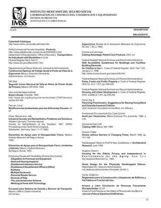10
CyberbathCatalogue
Products.
Transportation
forIndividualswithDisabilities
Condiciones Óptimas deTrabajo desde el Punto deVista de la
Ergonomía
Segundo Censo Nacional de Talla en Niños de Primer Grado
dePrimaria
Buyer’sGuide.
Modificaciones Ambientales para los DeficientesVisuales
Industrial Society and Rehabilitation Problems and Solutions
Elementos de Apoyo para el Discapacitado Físico.
Elementos de Apoyo para el Discapacitado Físico, Invidentes
ySilentes
AdaptationtoPremisesandEquipment
-Deaf andHearingImpaired
-Disablement AdvisoryService
-Disablement Resettlement Officers(DRos)
-Epilepsy
-MultipleEsclerosis
-Personal ReaderService
-Sourcesof Help
-TheJobIntroductionScheme
-Workingat HomewithTechnology
Encuesta para Sistema de Guarda y Servicio de Transporte.
CatalogAdvantage.Patient CareProducts,
ADA Accesibility Guideliness for Buildings and Facilities.
BuildingElements
for Children’s Use
Parks, Forest and Public Property
Housing and Urban Development
Parenting Preschoolers: Suggestions for RaisingYoung Blind
andVissuallyImpairedChildren.
Ausili per l’Autonomia.
Catalog1990
Homes without Barriers in Changing Times
Housing for the Elderly Privacy and Independence in
E n v i r o n m e n t s f o r t h e A g i n g
Home Design for the Physically Handicapped Veteran
Reglamento para la Construcción y Adaptación de Edificios y
VíaPúblicaenFuncióndel Uso,
Acceso y Libre Circulación de Personas Físicamente
Discapacitadas.
http://www.baths.com/public-att/index.htm
DeltaCommercial FaucetsHospitality.
Http://www.deltafaucets.com/products/2000t9003.html
Department ofTransportation.Officeof Secretary.
inCode
Federal Register 49cfr, Part 37
http://www.dot.gov/affairs/otrb1.htm
DepartamentodePesca.Dirección General deAdministración.
.México:DirecciónGeneral de
Administración, s/f (mimeo).
DIF.SSA
.México:DIF/SSA, 1994
Door andHardwareInstitute
Chantilly:1992
http://www.dhi.org/buyerguide/vendordetail.CFM?Vendors-
vendor-ID=364
Duncan,Jet al
.s/l,
s/f
Dicke,Werner et al., eds.
.
WesternGermany:TheInternational
Society for Rehabilitation of the Disabled, 1967. (ISRD-
Proceedingsof theTenthWorldCongress,
Wiesbaden, Germany- Sept.11-17,1966)
México:
InstitutoMexicanodel SeguroSocial,
1992.
.México:InstitutoMexicano
del SeguroSocial, 1993
EmployingPeoplewithDisabilities(DiverseDocuments)
-
México:UAM-X.DiseñoIndustrial,
s/f (mimeo).
. Revista de la Asociación Mexicana de Ergonomía,
AC.Vol.1, No.2, 1980.
Everest andJennings.
USA, n/d
Federal Register National ArchivesandRecordAdministrations.
in Code of Federal Register, 36cfr, Part 1191,
January13, 1998
http://www.access-board.gov/rules/child.htm
Federal Register National ArchivesandRecordAdministrations.
in Code of Federal Register,
36cfr Ch.XI (7-1-97), pp.236-425.
Federal Register National ArchivesandRecordAdministrations.
in Code of Federal Register,
24cfr, subtitle(4-1-97), pp.258-262
Ferrel, KayA:
USA:AmericanFoundationfor theBlind, n/d.(Mimeo).
FondazionePro-JuventuteDonCarloGnochi.
Milano:Edizione Pro Juventute, 1988. 2
vols.
GaraventaStair-Left.
.Blaine,WA:1990
Godwin, Phillip
, March 1988, pp
101-106
Handicapped Object to HUD’S New Guideliness in
, June1990
Hoglund, DavidJ.
. N e w Yo r k
VanNostrandReinholdCo., 1985.
.
Washington,DC:VeteransAdministration,
n/d(VeteransAdministrationPamphlet, 26-69-1).
Hume, Guillermo
s/l, s/f
Impact of CurbRampsontheSafetyof PersonswhoareBlindin
s,
Ergonómica
Architectural
Research
JournalofVisualImpaimentBlindnes
COORDINACION DE CONSTRUCCION, CONSERVACION Y EQUIPAMIENTO
INVESTIGACION Y CUADROS BASICOS
SEGURIDAD Y SOLIDARIDAD SOCIAL
INSTITUTO MEXICANO DEL SEGURO SOCIAL
DIVISION DE PROYECTOS
CLAVE DESCRIPCIÓN
BIBLIOGRAFÍA
 