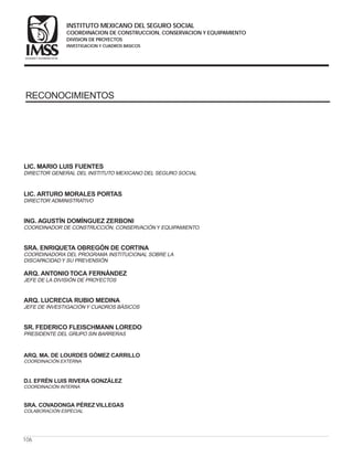LIC. MARIO LUIS FUENTES
LIC. ARTURO MORALES PORTAS
ING. AGUSTÍN DOMÍNGUEZ ZERBONI
SRA. ENRIQUETA OBREGÓN DE CORTINA
ARQ. ANTONIOTOCA FERNÁNDEZ
ARQ. LUCRECIA RUBIO MEDINA
SR. FEDERICO FLEISCHMANN LOREDO
DIRECTOR GENERAL DEL INSTITUTO MEXICANO DEL SEGURO SOCIAL
DIRECTOR ADMINISTRATIVO
COORDINADOR DE CONSTRUCCIÓN, CONSERVACIÓN Y EQUIPAMIENTO.
COORDINADORA DEL PROGRAMA INSTITUCIONAL SOBRE LA
DISCAPACIDAD Y SU PREVENSIÓN
JEFE DE LA DIVISIÓN DE PROYECTOS
JEFE DE INVESTIGACIÓN Y CUADROS BÁSICOS
PRESIDENTE DEL GRUPO SIN BARRERAS
ARQ. MA. DE LOURDES GÓMEZ CARRILLO
D.I. EFRÉN LUIS RIVERA GONZÁLEZ
COORDINACIÓN EXTERNA
COORDINACIÓN INTERNA
SRA. COVADONGA PÉREZ VILLEGAS
COLABORACIÓN ESPECIAL
106
RECONOCIMIENTOS
COORDINACION DE CONSTRUCCION, CONSERVACION Y EQUIPAMIENTO
INVESTIGACION Y CUADROS BASICOS
SEGURIDAD Y SOLIDARIDAD SOCIAL
INSTITUTO MEXICANO DEL SEGURO SOCIAL
DIVISION DE PROYECTOS
 