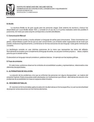 B.Braille
C.ComunicaciónManual
D.Trazodesímbolos
II.- ALTERNATIVASDESOLUCIÓN.
III.- RESÚMENDETABLAS.
La escritura Braille es de gran ayuda para las personas ciegas. Este sistema de escritura y lectura fué
desarrollado por Louis Braille desde 1823, y consiste en el uso de 2 a 5 puntos realzados sobre las posibles 6
posiciones, demodoquecadaconjuntocorrespondeaunaletradel alfabeto.
La mayoría de los sordos y mudos adoptan un lenguaje de señas para comunicarse. Estos movimientos son
gestos, desarrollados a partir de los que se usan comúnmente. Los símbolos están organizados de tal modo que
pueden analizarse lingüísticamente y combinarse en formas exclusivas de ese lenguaje. Cada gesto individual es
unaseña.
La dactilología consiste en usar distintas posiciones de la mano que representan las letras del alfabeto.
Normalmenteseempleacomocomplementoal lenguajedeseñas, seusaparanombrespropioso ideasuobjetos
paralosquenoexistenseñas.
El abecedarioenlenguajemanual consisteen, palabrasbásicas. Unejemplosonlastarjetasgráficas.
En este inciso, podremos observar los símbolos de accesibilidad usuales y representativos, relacionados a las
diferentesdiscapacidades.
La solución de los problemas a los que se enfrentan las personas con alguna discapacidad , es materia del
presente Capítulo.Estas propuestas están planteadas con ilustraciones que ofrecen alternativas de solución a los
problemasdeaccesibilidadconbaseenespaciosdeterminados.
El resúmenenformadetablasagilizalaseleccióndealternativasenformaespecífica, locual nosdalafacilidad
deproponer variassolucionesconlosmismoselementos.
COORDINACION DE CONSTRUCCION, CONSERVACION Y EQUIPAMIENTO
INVESTIGACION Y CUADROS BASICOS
SEGURIDAD Y SOLIDARIDAD SOCIAL
INSTITUTO MEXICANO DEL SEGURO SOCIAL
DIVISION DE PROYECTOS
 