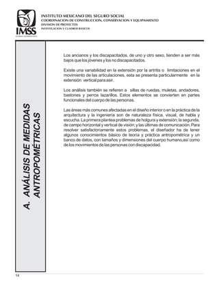14
Los ancianos y los discapacitados, de uno y otro sexo, tienden a ser más
bajosquelosjóvenesylosnodiscapacitados.
Existe una variabilidad en la extensión por la artritis o limitaciones en el
movimiento de las articulaciones, esta se presenta particularmente en la
extensión vertical paraasir.
Los análisis también se refieren a sillas de ruedas, muletas, andadores,
bastones y perros lazarillos. Estos elementos se convierten en partes
funcionalesdel cuerpodelaspersonas.
Las áreas más comunes afectadas en el diseño interior o en la práctica de la
arquitectura y la ingeniería son de naturaleza física, visual, de habla y
escucha.La primera plantea problemas de holgura y extensión;la segunda,
de campo horizontal y vertical de visión;y las últimas de comunicación.Para
resolver satisfactoriamente estos problemas, el diseñador ha de tener
algunos conocimientos básico de teoría y práctica antropométrica y un
banco de datos, con tamaños y dimensiones del cuerpo humano,así como
delosmovimientosdelaspersonascondiscapacidad.
A.ANÁLISISDEMEDIDAS
ANTROPOMÉTRICAS
COORDINACION DE CONSTRUCCION, CONSERVACION Y EQUIPAMIENTO
INVESTIGACION Y CUADROS BASICOS
SEGURIDAD Y SOLIDARIDAD SOCIAL
INSTITUTO MEXICANO DEL SEGURO SOCIAL
DIVISION DE PROYECTOS
 