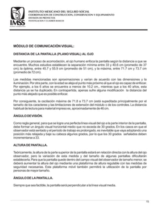 15
MÓDULO DE COMUNICACIÓN VISUAL:
DISTANCIA DE LA PANTALLA (PLANO VISUAL) AL OJO
ÁNGULODEVISIÓN.
ALTURADEPANTALLA.
ÁNGULODELAPANTALLA.
Mediante un proceso de acomodación, el ojo humano enfoca la pantalla según la distancia a que se
encuentre. Muchos estudios establecen la separación mínima entre 33 y 40.6 cm (promedio de 37
cm); la óptima, entre 45.7 y 55.9 cm (promedio de 51 cm), y la máxima, entre 71.7 cm y 73.7 cm
(promediode72cm).
Las medidas mencionadas son aproximaciones y varían de acuerdo con las dimensiones y la
iluminación.Por otraparte, conlaedadsealejael puntomáspróximoal queel ojoescapazdeenfocar.
Por ejemplo, a los 6 años se encuentra a menos de 10.2 cm., mientras que a los 40 años, esta
distancia ya se ha duplicado. En contrapartida, apenas sufre alguna modificación la distancia del
puntomásalejadoqueesposibleenfocar.
Por consiguiente, la oscilación máxima de 71.8 a 73.7 cm (está supeditada principalmente por el
tamaño de los caracteres y las limitaciones de extensión del módulo o de los controles. La distancia
habitual delecturaparamaterial impresoes, aproximadamentede46cm.
Como regla general, para que se logre una perfecta línea visual del ojo a la parte interior de la pantalla,
debe formar un ángulo visual horizontal medio que no exceda de 30 grados. En los casos en que el
observador está sentado y el período de trabajo es prolongado, es inevitable que vaya adoptando una
posición más relajada y baje su cabeza algunos grados, por lo que los 30 grados señalados deben
incrementarsea33.
Teóricamente, laalturadelapartesuperior delapantallaestaráenrelacióndirectaconlaalturadel ojo
observador, pero la variación de esta medida y del tamaño de algunas pantallas dificultarán
establecerla.Para que la pantalla quede dentro del campo visual del observador de tamaño menor, se
deberá aumentar la altura del ojo mediante una plataforma de altura regulable con las medidas de
seguridad necesarias. Esta plataforma móvil también permitirá la utilización de la pantalla por
personasdemayor tamaño.
Siemprequeseafactible, lapantallaseráperpendicular alalíneavisual media.
COORDINACION DE CONSTRUCCION, CONSERVACION Y EQUIPAMIENTO
INVESTIGACION Y CUADROS BASICOS
SEGURIDAD Y SOLIDARIDAD SOCIAL
INSTITUTO MEXICANO DEL SEGURO SOCIAL
DIVISION DE PROYECTOS
 
