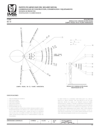 1.- LÍMITE DISCRIMINACIÓN CROMÁTICA
2.- LÍMITE VISUAL NORMAL
3.- LÍNEA VISUAL STANDARD
4.- LÍMITE VISUAL SUPERIOR
5.- MÁXIMA ROTACIÓN DEL OJO
6.- ROTACIÓN NORMAL DEL OJO
7.- EL CAMPO DE VISIÓN ES LA PORCIÓN DE ESPACIO, MEDIDA EN GRADOS, QUE SE
PERCIBE MANTENIENDO FIJOS CABEZA Y OJOS; CUANDO SE REFIERE A UN SOLO
OJO SE LLAMA VISIÓN MONOCULAR. CUANDO UN OBJETO SE CONTEMPLA
CON LOS DOS OJOS, SE SOLAPAN LOS RESPECTIVOS CAMPOS DE VISIÓN Y EL
CAMPO CENTRAL RESULTA MAYOR QUE EL CORRESPONDIENTE A CADA UNO
POR SEPARADO.
AL CAMPO CENTRAL SE LE DENOMINA CAMPO BINOCULAR Y, TAL COMO SE
INDICA EN EL DIBUJO SUPERIOR, TIENE UNA AMPLITUD DE 60° EN CADA
DIRECCIÓN. DENTRO DEL MISMO SI SE TRANSMITE AQUELLAS FORMAS
PRONUNCIADAS AL CEREBRO, SE PERCIBE LA DIMENSIÓN EN PROFUNDIDAD Y
HAY DISCRIMINACIÓN CROMÁTICA, EN EL CAMPO MONOCULAR SE RECONOCEN
PALABRAS Y SÍMBOLOS ENTRE 10 Y 20° A PARTIR DE LA LÍNEA VISUAL, Y DE 5 A 30°
EN EL BINOCULAR SOBREPASADOS ESTOS LÍMITES; UNAS Y OTROS TIENDEN A
DESVANECERSE, EL ÁNGULO DE MEJOR ENFOQUE SE EXTIENDE 1° A UNO Y EL
OTRO LADO DE LA LÍNEA VISUAL. LOS COLORES, AUNQUE DEPENDE DEL QUE SE
TRATE, EMPIEZAN A DESAPARECER ENTRE 30 Y 60° DE LA LÍNEA VISUAL.
CLAVE DESCRIPCIÓN
MÓDULO DE COMUNICACIÓN VISUAL
CAMPO VISUAL EN EL PLANO HORIZONTAL
DIMENSIONES GENERALES A PAÑOS A EJES ACOT.
CM.
ESCALA GRÁFICA
0 25 50 75 CM.
ESPECIFICACIONES
MÓDULO DE COMUNICACIÓN VISUAL
OBSERVADOR DE PIE
6
5
149
2
3
5
30°
50° 4
25°
0°
10°
30°
35°
1
72
57
37
ND- 04
LÍNEA VISUAL
STANDARD 0°
CAMPO VISUAL EN EL PLANO HORIZONTAL
VISIÓNMONOCULAR
DISMINUCIÓNCROMÁTICA
ROTACIÓN
ÓPTIMAOJO
RECONOCIMIENTODESÍMBOLOS
RECONOCIMIENTODEESCRITURA
LÍMITEVISUALOJOIZQUIERDO94°-104°
LÍMITEVISUAL
OJO
DERECHO
62°
10° - 20°15° - 30°
10° - 20°15° - 30°
30° - 60°
62°LÍMITEVISUALOJOIZQUIERDO
94°-104°LÍMITEVISUALOJODERECHO
15°
15°
30° - 60°
7
19
COORDINACION DE CONSTRUCCION, CONSERVACION Y EQUIPAMIENTO
INVESTIGACION Y CUADROS BASICOS
SEGURIDAD Y SOLIDARIDAD SOCIAL
INSTITUTO MEXICANO DEL SEGURO SOCIAL
DIVISION DE PROYECTOS
 