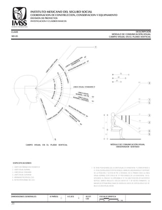 CLAVE DESCRIPCIÓN
MÓDULO DE COMUNICACIÓN VISUAL
CAMPO VISUAL EN EL PLANO VERTICAL
DIMENSIONES GENERALES A PAÑOS A EJES ACOT.
CM.
ESCALA GRÁFICA
0 25 50 100 CM.
MÓDULO DE COMUNICACIÓN VISUAL
OBSERVADOR SENTADO
6
5
71
121
50
2
3
5
30°
50° 4
25°
0°
15°
30°
35°
1
72
57
37
1.- LÍMITE DISCRIMINACIÓN CROMÁTICA
2.- LÍMITE VISUAL NORMAL
3.- LINEA VISUAL STANDARD
4.- LÍMITE VISUAL SUPERIOR
5.- MÁXIMA ROTACIÓN DEL OJO
6.- ROTACIÓN NORMAL DEL OJO
7.- SE TIENE POR NORMA QUE LA LÍNEA VISUAL ES HORIZONTAL Y CORRESPONDE A
0°, PERO EN REALIDAD ESTÁ POR DEBAJO, VARÍA EN CADA INDIVIDUO Y DEPENDE
DE LA POSICIÓN, Y SI ESTÁ DE PIE O SENTADO. EN EL PRIMER CASO LA LÍNEA
VISUAL NORMAL ESTÁ CERCA DE 10° POR DEBAJO DE LA HORIZONTAL; EN EL
SEGUNDO, EL ÁNGULO SE APROXIMA A 15° EN UNA POSICIÓN DE AUTÉNTICO
REPOSO, AMBOS ÁNGULOS CRECEN HASTA 30° Y 38° RESPECTIVAMENTE. LA
MAGNITUD ÓPTIMA PARA ZONAS DE VISIÓN EN CASOS DE EXPOSICIÓN ES DE 30°
BAJO LA LÍNEA VISUAL MEDIA.
ESPECIFICACIONES
ND-05
CAMPO VISUAL EN EL PLANO VERTICAL
LÍM
ITE
CAM
PO
VISUAL
LÍMITE DISCRIMINACIÓN
CROMÁTICA
30°
25°
ROTACIÓN MÁXIMA OJO
LÍNEA VISUAL STANDARD 0°
ROTACIÓN
ÓPTIMA OJO
30°
LÍM
ITE
DISCRIM
INACIÓ
N
CRO
M
ÁTICA
40°
70°
LÍMITECAMPOVISUAL
CAMPO
VISUAL
IN
F
ER
IOR
ROTACIÓNÓPTIMAOJODIS
C
R
IMINACIÓNCROMÁTICA
CAMPOVISUAL
SUPERIO
R
7
LÍNEA VISUALNORMAL / DE PIE
NORMAL / SENTADO
10°
15°
LÍNEA VISUAL
X
20
COORDINACION DE CONSTRUCCION, CONSERVACION Y EQUIPAMIENTO
INVESTIGACION Y CUADROS BASICOS
SEGURIDAD Y SOLIDARIDAD SOCIAL
INSTITUTO MEXICANO DEL SEGURO SOCIAL
DIVISION DE PROYECTOS
 