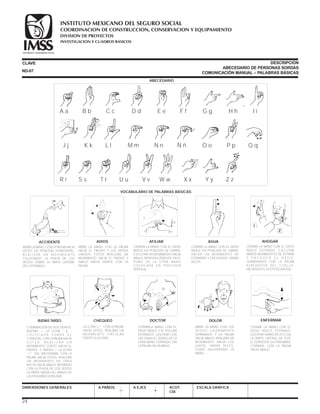 A a
J j
R r
B b
K k
S s
C c
L l
T t U u
D d
M m
V v
E e
N n
W w
F f
Ñ ñ
X x
G g
O o
Y y
H h
P p
Z z
I i
Q q
DIMENSIONES GENERALES A PAÑOS A EJES ACOT.
CM.
ESCALA GRÁFICA
COMBINACION DE DOS SIGNOS;
BUENAS = LA LETRA  b ,
C O L O C A D A S O B R E E L
CORAZÓN, CON LA PALMA HACIA
U S T E D . R E A L I Z A R U N
MOVIMIENTO CORTO HACIA EL
FRENTE, Y TARDES = LA LETRA
 t DEL IDEOGRAMA. CON LA
PALMA HACIA USTED, REALIZAR
UN MOVIMIENTO EN LÍNEA
RECTA HACIA ABAJO, ROZANDO
CON LA PUNTA DE LOS DEDOS
LA PARTE MEDIA DEL BRAZO DE
LA OTRA MANO DOBLADA.


CERRAR LA MANO CON EL DEDO
ÍNDICE ESTIRADO. EJECUTAR
VARIOS MOVIMIENTOS DE ESTIRAR
Y E N C O G E R E L D E D O ,
TERMINANDO CON LA PALMA
ALREDEDOR DEL CUELLO,
HACIENDO EL GESTO DE AHOGO.
LA LETRA  c “. CON LA PALMA
HACIA USTED, REALIZAR UN
MOVIMIENTO CIRCULAR
FRENTE A LA CARA.
BUENAS TARDES CHEQUEO
CERRAR LA MANO CON EL DEDO
ÍNDICE EN POSICIÓN DE GARRA.
EJECUTAR UN MOVIMIENTO HACIA
ABAJO, INTRODUCIÉNDOSE EN EL
PUÑO DE LA OTRA MANO
C O LO C A D A E N P O S I C I O N
VERTICAL.
AHOGAR
ABRIR LA MANO, CON LA PALMA HACIA
USTED EN POSICIÓN HORIZONTAL.
R E A L I Z A R U N M O V I M I E N T O
COLOCANDO LA PUNTA DE LOS
DEDOS SOBRE LA PARTE LATERAL
DEL ESTÓMAGO.
CERRAR LA MANO CON EL DEDO
ÍNDICE EN POSICIÓN DE GARRA.
HACER UN MOVIMIENTO DE
ESTIRARSE Y ENCOGERSE VARIAS
VECES.
ACCIDENTE
ABRIS LA MANO CON LA PALMA
HACIA EL FRENTE Y LOS DEDOS
UNIDOS; ÉSTOS REALIZAN UN
MOVIMIENTO HACIA EL FRENTE Y
ABAJO HASTA UNIRSE CON LA
PALMA.
ADIOS AFILIAR AGUA
CLAVE DESCRIPCIÓN
ABECEDARIO DE PERSONAS SORDAS
COMUNICACIÓN MANUAL – PALABRAS BÁSICASND-07
CERRARLA MANO CON EL
DEDO ÍNDICE Y EL PULGAR
ESTIRADOS. GOLPEAR CON
LAS YEMAS EL DORSO DE LA
OTRA MANO CERRADA CON
LA PALMA HACIA ABAJO.
DOCTOR
ABRIR LA MANO CON LOS
DEDOS LIGERAMENTE
SEPARADOS Y LA PALMA
HACIA ABAJO. REALIZAR UN
MOVIMIENTO HACIA LOS
LADOS, VARIAS VECES,
COMO SACUDIENDO LA
MANO.
DOLOR
CERRAR LA MANO CON EL
DEDO ÍNDICE ESTIRADO.
GOLPEAR VARIAS VECES CON
LA PARTE LATERAL DE ÉSTE
EL DORSO DE LA OTRA MANO,
CERRADA, CON LA PALMA
HACIA ABAJO.
ENFERMAR
24
ABECEDARIO
VOCABULARIO DE PALABRAS BÁSICAS
COORDINACION DE CONSTRUCCION, CONSERVACION Y EQUIPAMIENTO
INVESTIGACION Y CUADROS BASICOS
SEGURIDAD Y SOLIDARIDAD SOCIAL
INSTITUTO MEXICANO DEL SEGURO SOCIAL
DIVISION DE PROYECTOS
 