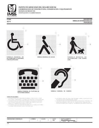 ESPECIFICACIONES
1.- ESTA IMAGEN DEBE SER USADA PARA INFORMAR AL PÚBLICO QUE EL LUGAR
ES ACCESIBLE, FRANQUEABLE Y UTILIZABLE POR PERSONAS CON DISCAPACIDAD.
2.- ESTA IMAGEN DEBE SER USADA PARA INFORMAR LA PRESENCIA DE PERSONAS
CON CEGUERA Y SEÑALIZAR LO QUE ES USABLE DIRECTAMENTE POR ELLAS O
DÓNDE SE LES BRINDA ALGÚN SERVICIO ESPECÍFICO.
3.- ESTA IMAGEN DEBE SER USADA PARA INFORMAR QUE EL LUGAR ES ACCESIBLE
Y UTILIZABLE PARA PERSONAS CIEGAS CON PERRO GUÍA.
DIMENSIONES GENERALES A PAÑOS A EJES ACOT.
CM.
ESCALA GRÁFICA
0 50 100 200 400 CM.
CLAVE DESCRIPCIÓN
SÍMBOLOS INTERNACIONALES-
PROPORCIÓN
ND-10
1
1
1
1
1
4
1
1
3
1
1
5
1
1
2
28
S Í M B O LO M U N D I A L D E
ACCESIBILIDAD A PERSONAS
CON DISCAPACIDAD
SÍMBOLO MUNDIAL DE CIEGOS S Í M B O L O M U N D I A L D E
ACCESIBILIDAD CON PERRO
GUÍA
SÍMBOLO MUNDIAL DE TELÉFONO DE
TEXTO PARA SORDOS
SÍMBOLO MUNDIAL DE SORDOS
4.- ESTA IMAGEN DEBE SER USADA PARA INFORMAR SOBRE LA EXISTENCIA DE UN
TELÉFONO DE TEXTOS PARA PERSONAS SORDAS .
5 ESTA IMAGEN DEBE SER USADA PARA INFOMAR LA PRESENCIA DE PERSONAS CON
HIPOACUSIA, SORDERA O DIFICULTAD DE COMUNICACIÓN Y SEÑALAR LO QUE
ESTÁ HECHO PARA ELLAS O DONDE SE . LES BRINDA ALGÚN SERVICIO ESPECÍFICO.
COORDINACION DE CONSTRUCCION, CONSERVACION Y EQUIPAMIENTO
INVESTIGACION Y CUADROS BASICOS
SEGURIDAD Y SOLIDARIDAD SOCIAL
INSTITUTO MEXICANO DEL SEGURO SOCIAL
DIVISION DE PROYECTOS
 
