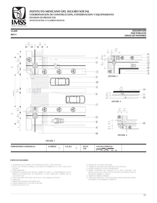 ESPECIFICACIONES
1.-GUÍA PARA CIEGOS. FRANJA DE TEXTURA RUGOSA DE 15 CMS. DE ANCHO.
2.-POSTE CON LETRERO EN BRAILLE QUE INDICA EL NOMBRE DE LA CALLE QUE SE VA A
CRUZAR.
3.-ZONA JARDINADA.
4.-DISPOSITIVO SONORO QUE INDIQUE CAMBIO DE SEÑAL Y EL SEÑALAMIENTO CON EL
SÍMBOLO INTERNACIONAL DE INVIDENTES. SI HAY CAMELLÓN, TAMBIÉN AHÍ SE
COLOCARÁ UNO.
5.-CRUCE DE CAMELLÓN A NIVEL DE LA CALLE, CON CAMBIO DE TEXTURA.
6.-CAMELLÓN.
7.-RAMPA CON PENDIENTE DE 6% (MAX. 8%).
8.-ZONA DE BANQUETA, A 7.20 CMS. DE ALTURA.
9.-PARED U OBSTÁCULO
CLAVE
DIMENSIONES GENERALES A PAÑOS A EJES ACOT.
CM.
ESCALA GRÁFICA
0 100 150 200 300 CM.
10.-BANQUETA DE 20 CMS. DE ALTURA.
11.-CAMBIO DE TEXTURA O PLACA METÁLICA CON TEXTURA.
12.-BORDE LATERAL DE COLOR CONTRASTANTE.
13.-RAMPA PERPENDICULAR UBICADA EN EL PASO PEATONAL, SIN
OBSTÁCULOS A SUS LADOS, POR ESTA RAZÓN SUS BORDES SON EN
PENDIENTE TAMBIÉN. (1:10 MAX.)
14.-RAMPA EN FORMA DE ABANICO
15.-LÍNEAS QUE INDICAN EL CRUCE PEATONAL EN PINTURA EPÓXICA PARA
EXTERIORES COLOR AMARILLO TRÁNSITO.
ND-11
DESCRIPCIÓN
VÍAS PÚBLICAS
CRUCE DE PEATONES
OPCIÓN 1
18 18
100
MÍN.
120
MÍN.
N + 0.20N + 0.072
33315
100
MÍN.
120
MÍN.
333
18
110
MÍN.
386
386
100
MÍN.
120
MIN.
333
VARIABLE
15
1
9
2
4
6
8
11
10
7
5
3100
MÍN.
100
MÍN.
N + 0.000
13
1
11
OPCIÓN 3
100
MÍN.
120
MÍN.
100
MÍN.
31
OPCIÓN 4
120
MÍN.
100
MÍN.
100
MÍN.
120
MÍN.
14
18
18 18
100
MÍN.
18
100
MÍN.
100
MÍN.
9
1
11
7
12
3
4
OPCIÓN 2
7
COORDINACION DE CONSTRUCCION, CONSERVACION Y EQUIPAMIENTO
INVESTIGACION Y CUADROS BASICOS
SEGURIDAD Y SOLIDARIDAD SOCIAL
INSTITUTO MEXICANO DEL SEGURO SOCIAL
DIVISION DE PROYECTOS
 