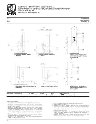 32
7.-PLACA EN BRAILLE QUE INDICA EL NOMBRE DE LA CALLE A CRUZAR.
8.-SÍMBOLO MUNDIAL DELCIEGO.
9.-DISPOSITIVO SONORO QUE INDICA EL CAMBIO DE SEÑAL CON UNA VOZ QUE DIGA
“ALTO” Y “SIGA”. MIENTRAS SEA EL MOMENTO DE CRUZAR SE MANTENDRÁ UN
ZUMBIDO QUE AL VOLVERSE INTERMITENTE INDICARÁ QUE YA NO SE DEBE
CRUZAR Y QUE PRONTO CAMBIARÁ LA SEÑAL.
10.-SEMÁFORO PARA PEATONES.
11.-POSTE PÚBLICO. DEBE ESTAR A 30 - 60 CM. DE LA SEÑALIZACIÓN EN EL PISO
(PLACA METÁLICA O CAMBIO DE TEXTURA) QUE ANTECEDA A LA RAMPA DEL
CRUCE DE PEATONES.
12.-PLACA METÁLICA CON TEXTURA O CAMBIO DE TEXTURA DE 50 X 50 CM., PARA
INDICAR QUE A 30 - 60 CM. A LA DERECHA HAY UN LETRERO EN BRAILLE.
ESPECIFICACIONES
1.-BORDE BOLEADO DE 5 CM A PAÑO DEL BORDE EXTERIOR DEL OBSTÁCULO.
2.-OBSTÁCULO FIJO A LA PARED (VITRINA, TELÉFONO, ETC.) CON EL BORDE
INFERIOR A UNA ALTURA ENTRE 69 Y 203 CM. DEL SUELO. NO DEBE SOBRESALIR
MÁS DE 10 CM DE LA PARED.
3.-OBSTÁCULO FIJO A LA PARED (VITRINA, TELÉFONO, ETC.) CON EL BORDE
INFERIOR A UNA ALTURA DE 69 CM. O MENOS DEL SUELO, PUEDE SOBRESALIR
LO QUE SEA DE LA PARED, SIEMPRE Y CUANDO NO REDUZCA EL ANCHO MÍNIMO
REQUERIDO PARA LACIRCULACIÓN DE PEATONES.
4.-CAMBIO DE TEXTURA DEL ANCHO DEL OBSTÁCULO Y A 120 CM. DE DISTANCIA DE
ÉL.
5.-OBSTÁCULO SUJETO A POSTE (TELÉFONO, LETRERO, ETC.) CON EL BORDE
INFERIOR A UNA ALTURA MAYOR DE 69 CM. DEL SUELO.
6.-DISTANCIA A LA QUE EL BASTÓN TOCA EL POSTE ANTES QUE LA PERSONA HAGA
CONTACTO CON EL OBJETO SUJETO A ÉL.
CLAVE
DIMENSIONES GENERALES A PAÑOS A EJES ACOT.
CM.
ESCALA GRÁFICA
0 25 50 100 CM.
70
1
8
57
8
126
36
10
12
9
11
8
7
SEÑALIZACIÓN Y DISPOSITIVO
SONORO Y VISUAL EN POSTES.
VISTA LATERAL
55
70
55
8
57
8
126
76
60
8 8
11
9
8
7
1212
SEÑALIZACIÓN Y DISPOSITIVO
SONORO Y VISUAL EN POSTES.
VISTA FRONTAL
10
1
ND-12
DESCRIPCIÓN
VÍAS PÚBLICAS
OBSTÁCULOS
69
MÁX.
203
MÍN.
10 MÁX.
CAMINANDO PARALELAMENTE
A LA PARED.
2
69
MÁX.
40
120 MÍN. MÁS DE 10 CM
CAMINANDO PARALELAMENTE
A LA PARED.
3
4
1
69
MÁX.
CAMINANDO PERPENDICULARMENTE
A LA PARED.
3
4 MÁS
DE
69 CM.
30 MÁX.
OBJETOS SUJETOS A POSTES
4
5
6
COORDINACION DE CONSTRUCCION, CONSERVACION Y EQUIPAMIENTO
INVESTIGACION Y CUADROS BASICOS
SEGURIDAD Y SOLIDARIDAD SOCIAL
INSTITUTO MEXICANO DEL SEGURO SOCIAL
DIVISION DE PROYECTOS
 