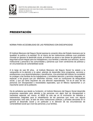 NORMA PARA ACCESIBILIDAD DE LAS PERSONAS CON DISCAPACIDAD
El Instituto Mexicano del Seguro Social expresa la vocación ética del Estado mexicano por la
igualdad, la justicia y la equidad. En el marco de las instituciones públicas cuyo propósito
consiste en generar el desarrollo social, el Instituto se aboca a las tareas de garantizar una
seguridad social integral para los trabajadores y sus familias y extender sus servicios, acervo
institucional y personal a las comunidades y personas que viven condiciones de pobreza y
en circunstancias de vulnerabilidad social.
A lo largo de casi 60 años, el Instituto Mexicano del Seguro Social ha estado a la
vanguardia en la atención a la salud, además de desarrollar otros programas, servicios y
prestaciones a sus derechohabientes y beneficiarios. Una prioridad del Instituto ha consistido
en proteger a las familias de los trabajadores, y brindarles atención y servicios integrales, en
especial, a los grupos que por diferentes razones, viven en condiciones de desigualdad
social, y que por tanto requieran de una atención especializada. Tal es el caso de las
personas con discapacidad o necesidades especiales, que en México representan a un
importante sector de la población.
Ha de señalarse que desde su fundación, el Instituto Mexicano del Seguro Social desarrolla
programas especiales para atender a las personas con algún tipo de discapacidad o
necesidad especial; así mismo, el IMSS ha sido eje en la innovación de métodos y
tratamientos integrales para la rehabilitación de las personas que viven con alguna
discapacidad; todo esto, al lado de otras instituciones públicas y privadas abocadas en lo
general al desarrollo social y en particular a la atención de las circunstancias de
vulnerabilidad social que viven las personas y sus familias.
__________________________________________________________________________
 