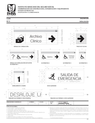DIMENSIONES GENERALES A PAÑOS A EJES ACOT.
CM.
ESCALA GRÁFICA
0 10 15 20 CM.
CLAVE DESCRIPCIÓN
SEÑALIZACIÓNND-16
ESPECIFICACIONES
1.-COLOR BLANCO* (FONDO DEL MATERIAL).
2.-COLOR VERDE CLARO* PANTONE S 277-I.
3.-COLOR VERDE OBSCURO* PANTONE 309 CU.
4.-LOGOSÍMBOLO IMSS COLOR VERDE OBSCURO* PANTONE 309 CU.
5.-TIPOGRAFÍA, LETRA TIPO HELVÉTICA MEDIUM CALADA EN BLANCO EN ALTAS Y BAJAS A 5 CM.
DE ALTURA (LETRASET 707).
6.-SIMBOLOGÍA. FIGURA CALADA EN NEGRO 15 CM. DE ALTURA.
7.-COLOR GRIS*.
8.-LÁMINA DE TROVISEL ALTO IMPACTO DE 3 MM. COLOR BLANCO.
9.-PERFIL DE PLÁSTICO ABS EXTRUÍDO, FIJO A PLAFÓN POR TORNILLOS DE MARIPOSA.
10.-TABLERO ELECTRÓNICO PARA DAR AVISOS DE EMERGENCIA E INSTRUCCIONES A SEGUIR. SE
UBICARÁN EN PASILLOS PRINCIPALES C/10 METROS MÁXIMO, LAS LETRAS DEBEN SER DE TIPO
HELVÉTICA MEDIUM DE COLOR CONTRASTANTE CON EL FONDO Y SEGUIDAS DE FIGURAS QUE
GRAFIQUEN LO ESCRITO. DEBE CONTAR TAMBIÉN CON UN SISTEMA SONORO DE AVISO PARA
EMERGENCIAS.
11.-PLACA METÁLICA CON GRÁFICO Y LETRAS REALZADAS EN FOTOGRABADO Y SU SIGNIFICADO
EN BRAILLE, LETRAS TIPO HELVÉTICA ULTRA LIGHT DE COLOR CONTRASTANTE CON EL FONDO;
UBICADA A EJE A 120 CM. DEL PISO.
*COLOR SEGÚN MUESTRA IMSS
27
ALTERNATIVA 4
20
TABLERO ELECTRÓNICO. VISTA FRONTAL
10
120 MÍN.
SALIDA DE
EMERGENCIA
10 5 1
2
2.5
2.5 2.5 20
30
5
2.5
2.5
2.5
2
VISTA SUPERIOR
11
20
3
3
3
5.5
5.5
23
134 4
TRAZO DE FLECHA
TABLERO ELECTRÓNICO. VISTA SUPERIOR
10 10
120 MÍN.
SEGURIDAD Y SOLIDARIDAD SOCIAL
MÓDULO DE CONDUCCIÓN
Archivo
Clínico
23
4.3
4.3
5
5
4.3
3
4
2
2
3
4
1
84
23 30 23222 2
5
6
7
8
Trabajo
Social
43
ALTERNATIVA 3
SEGURIDAD Y SOLIDARIDAD SOCIAL SEGURIDAD Y SOLIDARIDAD SOCIAL
Baños
63
ALTERNATIVA 2
SEGURIDAD Y SOLIDARIDAD SOCIAL
MÓDULO DE SEÑALIZACIÓN EN PLAFÓN
ALTERNATIVA 1
? Informes
9
2
1
5
SEGURIDAD Y SOLIDARIDAD SOCIAL
84
35
4
7
3
6
1
23 2
SEGURIDAD Y SOLIDARIDAD SOCIAL
23
3
4
2
4.5
4.5
11
SEÑALAMIENTO A MURO
2
5
4
7
3
8
37
COORDINACION DE CONSTRUCCION, CONSERVACION Y EQUIPAMIENTO
INVESTIGACION Y CUADROS BASICOS
SEGURIDAD Y SOLIDARIDAD SOCIAL
INSTITUTO MEXICANO DEL SEGURO SOCIAL
DIVISION DE PROYECTOS
 