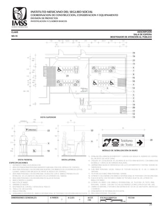 ESPECIFICACIONES
1 .- ADITAMENTO PARA COLOCAR MULETAS.
2 .- ÁREA DESTINADA PARA PERSONAS INVIDENTES (UBICADA CERCA DEL MÓDULO DE CONTROL).
3 .- ÁREA PARA PERSONAS CON DISCAPACIDAD AUDITIVA CON SÍMBOLOS EN LOS RESPALDOS (ESTOS
LUGARES DEBEN ESTAR UBICADOS DE FRENTE AL MÓDULO DE CONTROL).
4 .- ÁREA PARA PERSONAS CON DISCAPACIDAD EN MULETAS CON EL SÍMBOLO PINTADO EN LOS
RESPALDOS DE LOS ASIENTOS UBICADOS EN LOS EXTREMOS DEL TANDEM.
5 .- ÁREA PARA PERSONAS CON DISCAPACIDAD EN SILLAS DE RUEDAS.
6 .- BANCA TANDEM 4 LUGARES.
7 .- MACETÓN DE BARRO.
8 .- MARIMBA DE MADERA.
9 .- MOSTRADOR DE CONTROL Y ATENCIÓN AL PÚBLICO.
10.- PASILLO DE CIRCULACIÓN.
11.- PASILLO PRINCIPAL.
12.- SEÑALAMIENTO INTERIOR DEL SÍMBOLO INTERNACIONAL DE PERSONAS CON DISCAPACIDAD EN PLAFÓN.
CLAVE
DIMENSIONES GENERALES A PAÑOS
DESCRIPCIÓN
SALA DE ESPERA
MOSTRADOR DE ATENCIÓN AL PÚBLICO
A EJES ACOT.
CM.
ESCALA GRAFICA
0 50 100 200 CM.
FECHA
13.- SEÑALIZACIÓN LUMINOSA INTERMITENTE Y SONORA QUE INDIQUE EL NÚMERO DE CONTROL
DEL PACIENTE QUE VA EN TURNO.
14.- CROQUIS DE LOCALIZACIÓN DE LAS ÁREAS DE ACCESO PARA PACIENTES, CON SIMBOLOGÍA
EN BRAILLE Y LÍNEAS DE RECORRIDOS REALZADAS.
15.- LÁMPARA PARA SALIDA DE EMERGENCIA CON LUCES INTERMITENTES Y SISTEMA SONORO DE
EMERGENCIA.
16.- GUÍA PARA PERSONAS CIEGAS, FRANJA DE TEXTURA RUGOSA DE 15 CM. O CAMBIO DE
MATERIAL.
17.- TELÉFONO ACCESIBLE PARA PERSONAS SORDAS.
18.- LETRERO O CALCOMANÍA CON SÍMBOLO INTERNACIONAL DE PERSONAS CON DISCAPACIDAD
19.- PLACA DE METAL CON TEXTURA O CAMBIO DE TEXTURA A 30-60 CM. DEL LETRERO EN
BRAILLE EN PARED.
20.- LETRERO EN PARED CON SÍMBOLO INTERNACIONAL DE TELÉFONO DE TEXTO PARA
PERSONAS SORDAS CON UNA FLECHA QUE INDIIQUE LA DIRECCIÓN EN QUE HAY UNO.
21.- CAMBIO DE MATERIAL Y TEXTURA A UNA DISTANCIA DE 120 CM. DE UNA PUERTA, OBSTÁCULO
O SERVICIO.
22.- SEÑALAMIENTO DE INFORMACIÓN EN PLAFÓN.
23.- ÁREA PARA PERSONAS PEQUEÑAS.
22
9
105
105
37
45
VISTA LATERAL
13
Informes? 22
9
18
90
Máx.
31.5
105
37
100
mín.
VISTA FRONTAL
VARIABLE
ND-18
15
35
35
5
5
100
Mín.
180
Mín.
162
Mín.
50
20
7
1
19
10
2
17
8
5
16
4
9
21
12
15
11
6
12
14
3
VISTA SUPERIOR
120 100 100
50 15
210 120 120 120
120
10 10203.5 203.5
50
125
170
10
49
49
Mín. 300
23
39
20
84
35
MÓDULO DE SEÑALIZACIÓN EN MURO
Teléfono
de Texto
SEGURIDAD Y SOLIDARIDAD SOCIAL
COORDINACION DE CONSTRUCCION, CONSERVACION Y EQUIPAMIENTO
INVESTIGACION Y CUADROS BASICOS
SEGURIDAD Y SOLIDARIDAD SOCIAL
INSTITUTO MEXICANO DEL SEGURO SOCIAL
DIVISION DE PROYECTOS
 