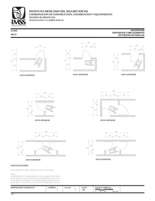 ESPECIFICACIONES
ANCHO MÍNIMO DEL PASILLO PARA PASO CON SILLA DE RUEDAS.
NOTAS:
EVITAR PENDIENTES Y CAMBIOS BRUSCOS EN EL UMBRAL DE LA PUERTA.
EN LOS ACCESOS, POR LO MENOS, EN UNA DISTANCIA DE 150 CM. HACIA
EL INTERIOR Y EL EXTERIOR DE LA PUERTA, DEBERÁ ESTAR EL PISO A UN
MISMO NIVEL, Y EN CADA LADO DE LA PUERTA UN ÁREA LIBRE DE 30 CM.
CLAVE
DIMENSIONES GENERALES A PAÑOS
DESCRIPCIÓN
DISPOSICIÓNY EMPLAZAMIENTO
DE PUERTAS EN PASILLOS
A EJES ACOT.
CM.
ESCALA GRÁFICA
0 50 100 200 CM.
235
100
100 50
150
15
120
VISTA SUPERIOR
150
100
100 100
200
50
VISTA SUPERIOR
150
100
80 8090
50
VISTA SUPERIOR
250
150
100
80 90 90
260
50
VISTA SUPERIOR
150
50
100 100 100
300
100
VISTA SUPERIOR
170
100
100 50
150
70
VISTA SUPERIOR
235
100
100
15
120
VISTA SUPERIOR
ND-21
44
COORDINACION DE CONSTRUCCION, CONSERVACION Y EQUIPAMIENTO
INVESTIGACION Y CUADROS BASICOS
SEGURIDAD Y SOLIDARIDAD SOCIAL
INSTITUTO MEXICANO DEL SEGURO SOCIAL
DIVISION DE PROYECTOS
 