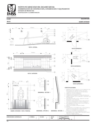 CLAVE DESCRIPCIÓN
RAMPA INTERIOR
DIMENSIONES GENERALES A PAÑOS A EJES ACOT.
CM.
ESCALA GRÁFICA
0 50 100 200 CM.
ESPECIFICACIONES
130
150
30
RAMPA
90
13
100
110
VISTA SUPERIOR 3
150
120
RAMPA
50 13
100
VISTA SUPERIOR 2
150
150
50
RAMPA
50
13
100
100
VISTA SUPERIOR 1
ND-23
VARIABLE120 60 150
15
15
15
15
110
MÍN
5
5
4
4
MÍN
MÍN
VISTA SUPERIOR
1
4
7
2
3
6 % PENDIENTE
110 MÍN. 44 55
45
210
MÍN
VAR.
20
RAMPA INTERIOR. VISTA FRONTAL
1
6
7Emergencia
BARANDAL OPCIÓN 3
45.7
4
4
4
4
5
BARANDAL OPCIÓN 2
8
9
4 5
BARANDAL OPCIÓN 1
8
9
1 .- BARANDAL A DOS ALTURAS DE 4 CM. DE DIÁMETRO CON
INDICACIONES DEL NÚMERO DE PISO QUE SE EN-
CUENTRAN EN ALTO RELIEVE Y EN SISTEMA BRAILLE.
2 .- CAMBIO DE TEXTURA O PAVIMENTO.
3 .- FRANJA DE COLOR CONTRASTANTE.
4 .- TERMINACIÓN DE BRANDAL EN FORMA REDONDEADA.
5 .- SÍMBOLO MUNDIAL DE ACCESIBILIDAD A PERSONAS CON
DISCAPACIDAD.
6 .- GUÍA PARA PERSONAS CIEGAS,. FRANJA DE TEXTURA
RUGOSA DE 15 CM. DE ANCHO.
7 .- SISTEMA DE SEÑALIZACIÓN Y SONIDO PARA EMERGEN-
CIAS CON LUZ INTERMITENTE EN ROJO Y AMARILLO.
8 .- RECUBRIMIENTO DE VINIL ACRÍLICO DE ALTO IMPACTO
CON UN ESPESOR DE 2 MM.
9 .- BRAZOS DE ALUMINIO EXTRUÍDO O FIERRO.
10.- MADERA.
11.- PLACA METÁLICA CON SIMBOLOGÍA, LETRAS HELVÉTICA
ULTRALIGHT EN ALTORELIEVE Y SIGNIFICADO EN
BRAILLE, FOTOGRABADO EN ALTORELIEVE.
12.- SE PUEDEN COLOCAR LOS BARANDALES EN UN
REMETIMIENTO DE LA PARED PARA TENER MÁS ESPACIO
LIBRE EN LA RAMPA O PASILLO.
13.- SUPERFICIE MÍNIMA PARA MANIOBRAR.
VARIABLE120
20
20
60 150
190
90
15
VISTA LATERAL
MÁX. 6 % PENDIENTE
1
7
5
4
275
46
MÁX.
COORDINACION DE CONSTRUCCION, CONSERVACION Y EQUIPAMIENTO
INVESTIGACION Y CUADROS BASICOS
SEGURIDAD Y SOLIDARIDAD SOCIAL
INSTITUTO MEXICANO DEL SEGURO SOCIAL
DIVISION DE PROYECTOS
 