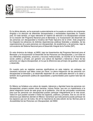 En la última década, se ha avanzado sustancialmente en la puesta en práctica de programas
dirigidos a la atención de diferentes discapacitados y necesidades especiales en nuestro
país. En este sentido, un logro relevante en materia de atención a la discapacidad consiste
en la creación del Programa Nacional para el Bienestar y la Incorporación del desarrollo de
las personas con discapacidad a iniciativa del Poder Ejecutivo de la Unión. Este programa
ha integrado los esfuerzos de distintas dependencias públicas federales y estatales, de las
organizaciones de y para personas con discapacidad, de académicos y de personas, bajo la
convocatoria del Sistema Nacional para el Desarrollo Integral de la Familia (DIF).
En esta dinámica de trabajo, el IMSS, bajo los lineamientos del Programa Nacional para el
Bienestar y la Incorporación al Desarrollo de las Personas con Discapacidad, y con base en
sus diferentes programas, acciones y recursos institucionales, se inscribe en el movimiento
social, público y privado, por generar una cultura de dignidad y tolerancia a favor de las
personas con alguna discapacidad, en la que la diferencia sea principio de igualdad, equidad
y desarrollo.
En nuestro país se registran avances significativos en esta materia; sin embargo, es
necesario reconocer que faltan cosas por hacer. La plena integración de las personas con
discapacidad al bienestar y al desarrollo dependen de una adecuada atención a la salud y
también de la generación pública de capacidades y oportunidades para superar todo tipo de
barreras.
En México se fortalece una cultura de respeto, tolerancia y dignidad hacia las personas con
discapacidad, empero existen otras barreras, incluso físicas, que son un impedimento a la
plena integración social de este grupo de la población. Una de las principales condiciones
para que las personas con discapacidad puedan participar integralmente en la vida social,
radica en que puedan acceder a todos los espacios, públicos y privados. Ese es uno de los
esfuerzos que debemos atender en México: Garantizar que toda persona pueda participar de
los espacios que son de todos. De ahí la importancia de esta edición de las Normas para la
Accesibilidad de las Personas con Discapacidad, del IMSS.
__________________________________________________________________________
 