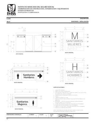 ESPECIFICACIONES
1.- MANIJA TIPO PALANCA.
2.- MARCO DE COLOR CONTRASTANTE.
3.- PLACA METÁLICA UBICADA EN EL CENTRO DEL MURO, A 120 CM. DEL PISO
EN LA PARED DEL LADO DE LA MANIJA.
4.- SEÑALIZACIÓN DE SANITARIOS. MÓDULO EN PLAFÓN.
5.- ZOCLO.
6.- LÁMINA DE TROVISEL DE 3 MM.
7.- PERFIL DE PLÁSTICO ABS EXTRUÍDO FIJO A PLAFÓN POR TORNILLOS DE
MARIPOSA.
8.- TIPOGRAFÍA - LETRA TIPO HELVÉTICA MEDIUM CALADA EN BLANCO
EN ALTAS Y BAJAS DE 5 CM. DE ALTO.
9.- LETRAS TIPO HELVÉTICA ULTRA LIGHT, REALZADA EN FOTOGRABADO.
10.- SIGNIFICADO EN SISTEMA BRAILLE EN FOTOGRABADO.
11.- SÍMBOLO O LETRA CON EL CONTORNO REALZADO EN FOTOGRABADO.
12.- MÓDULO DE SEÑALIZACIÓN EN MURO.
NOTA: TODA SEÑALIZACIÓN DEBE SER TANTO GRÁFICA COMO ESCRITA,
PUES MUCHAS PERSONAS SORDAS NO SABEN LEER.
CLAVE
DIMENSIONES GENERALES A PAÑOS
DESCRIPCIÓN
SANITARIOS - SEÑALIZACIÓN
A EJES ACOT.
CM.
ESCALA GRÁFICA
SANITARIOS
MUJERES
M
10
0.5
0.5
0.5
1.210
1.2
1.6
0.5
0.5
3.5
0.5 9 0.5
VISTA FRONTAL
3
11
10
9
SANITARIOS
HOMBRES
H
10
0.5
0.5
0.5
1.210
1.2
1.6
0.5
0.5
3.5
0.5 9 0.5
VISTA FRONTAL
3
11
10
9
0 10 20 40 80 CM.
ND-27
Sanitarios
Hombres
Sanitarios
Mujeres
84
10 20
3
10
90
120
210
MÁX.
VISTA FRONTAL
2
12
5
1
3
MH
SEGURIDAD Y SOLIDARIDAD SOCIAL SEGURIDAD Y SOLIDARIDAD SOCIAL
Sanitarios
Mujeres
63
40
35
4
4
11
5
5
220
14
7
201 1 1
VISTA FRONTAL
12
8
6
SEGURIDAD Y SOLIDARIDAD SOCIAL
3
4
Sanitarios
Hombres
84
20
35
4
4
11
5
5
220
7
VAR.
401 1 1 120
VISTA FRONTAL
7
4
8
6
SEGURIDAD Y SOLIDARIDAD SOCIAL
3
4
52
COORDINACION DE CONSTRUCCION, CONSERVACION Y EQUIPAMIENTO
INVESTIGACION Y CUADROS BASICOS
SEGURIDAD Y SOLIDARIDAD SOCIAL
INSTITUTO MEXICANO DEL SEGURO SOCIAL
DIVISION DE PROYECTOS
 