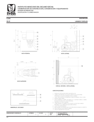 CLAVE DESCRIPCIÓN
LAVABOSY ESPEJOSND-29
ESPECIFICACIONES
1 .- ESPACIO DE CIRCULACIÓN LÍMITE SIN OBSTÁCULOS.
2 .- LAVABO CON EMPOTRE DE FIJACIÓN O MÉNSULA DE SOSTÉN PARA
SOPORTAR EL ESFUERZO GENERADO POR EL USUARIO.
3 .- LLAVE Y MEZCLADORA CON MANERALES PARA ACCIONARSE CON EL CODO.
4 .- MÉNSULA PARA LAVABO.
5 .- ESPEJO ARRIBA DEL LAVABO, INCLINADO A 10° CENTRADO SOBRE EL LAVABO.
INSTALAR UN ESPEJO DEL TOTAL EXISTENTES.
6 .- JABONERA ELÉCTRICA O MANUAL.
7 .- CUBRETUBERÍA, DE CERÁMICA O DE PLÁSTICO, YA SEA CAJA O PARTES
ADAPTABLES A LA TUBERÍA QUE DEJEN MÁS ESPACIO.
8 .- LLAVE ESTILO MONOMANDO.
9 .- MEZCLADORA CON SENSOR QUE SE ACCIONA SIN NECESIDAD DE CONTACTO.
10.- ESPEJO VERTICAL SIN ELEMENTOS ABAJO.
11.- GANCHO PARA BASTÓN O MULETAS.
DIMENSIONES GENERALES A PAÑOS A EJES ACOT.
CM.
ESCALA GRÁFICA
0 20 40 80 CM.
VISTA LATERAL
30 20
22.8
MÍN..
5
3
1
7
4
68.5
MÍN.
73.5
MÍN
72
90
44
VISTA SUPERIOR
190
80 MÍN. 70 MÍN.
3.5
MANERALES. OPCIONES
8
3
9
73.5
MÍN
VISTA FRONTAL
5
6
4
7
2
3
90
72
185
máx.
11
54
ESPEJO. OPCIÓN 2. VISTA LATERAL
10
78
107
160
COORDINACION DE CONSTRUCCION, CONSERVACION Y EQUIPAMIENTO
INVESTIGACION Y CUADROS BASICOS
SEGURIDAD Y SOLIDARIDAD SOCIAL
INSTITUTO MEXICANO DEL SEGURO SOCIAL
DIVISION DE PROYECTOS
 