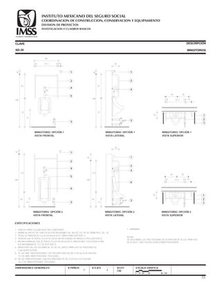 ESPECIFICACIONES
1.- GANCHO PARA COLGAR MULETAS O BASTONES.
2.- BARRA DE APOYO DE TUBO DE ACERO INOXIDABLE No. 304 DE 3.8 CM. DE DIÁMETRO, CAL. 18.
3.- PEDAL ACTIVADOR DE FLUJO DE AGUA EN EL MINGITORIO (OPCIÓN 1 ).
4.- SENSOR QUE ACTIVA EL FLUJO DE AGUA SIN NECESIDAD DE MANOS O PIES (OPCIÓN 2).
5.- PALANCA MANUAL QUE ACTIVA EL FLUJO DE AGUA EN EL MINGITORIO, COLOCADA A UNA
ALTURA MÁXIMA DE 112 CM. (OPCIÓN 3).
6.- MINGITORIO HECHO EN OBRA DE 75 CM. DE LARGO, PARA USO DE PERSONAS DE
CUALQUIER ALTURA.
A.- 43 CM. MÁX. PARA PERSONAS CON DISCAPACIDAD DE PIE O EN SILLA DE RUEDAS.
15 CM. MÁX. PARA PERSONAS PEQUEÑAS.
B.- 90 CM. PARA PERSONAS CON DISCAPACIDAD DE PIE O EN SILLA DE RUEDAS.
76.2 CM. PARA PERSONAS PEQUEÑAS.
CLAVE
DIMENSIONES GENERALES A PAÑOS
DESCRIPCIÓN
MINGITORIOS
A EJES ACOT.
CM.
ESCALA GRAFICA
0 10 20 40 80 CM.
ND-30
20
1
2
4
3
MINGITORIO. OPCIÓN 1
VISTA LATERAL
B
70
160
16
20
1
2
4
3
6
MINGITORIO. OPCIÓN 2
VISTA LATERAL
15
45
115
160
16
7.- MAMPARA.
NOTAS:
SE DESCRIBEN LOS TRES SISTEMAS DE ACTIVACIÓN DE FLUJO, PARA QUE
SE ELIJA EL CASO SEGÚN LA NECESIDAD REQUERIDA.
3.8 3.81552.2
A
1
MINGITORIO. OPCIÓN 1
VISTA FRONTAL
B
70
160
16
60
2
4
5
3
20 1
MINGITORIO. OPCIÓN 1
VISTA SUPERIOR
3.8 3.8 1552.2
28 28
2
7
MINGITORIO. OPCIÓN 2
VISTA SUPERIOR
20 1
3.8 3.8 1552.2
28 28
2
7
1
MINGITORIO. OPCIÓN 2
VISTA FRONTAL
15
45
115
160
16
2
4
5
6
3
55
COORDINACION DE CONSTRUCCION, CONSERVACION Y EQUIPAMIENTO
INVESTIGACION Y CUADROS BASICOS
SEGURIDAD Y SOLIDARIDAD SOCIAL
INSTITUTO MEXICANO DEL SEGURO SOCIAL
DIVISION DE PROYECTOS
 
