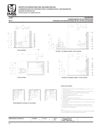 ESPECIFICACIONES
1.- BARRA DE APOYO DE TUBO DE ACERO INOXIDABLE, DE 3.8 CM. ( 1 1/2 )
DE DIÁMETRO CAL. 16.
2.- BASE FORJADA DE CONCRETO ACABADA CON AZULEJO O LOSETA DE
CERÁMICA, SIGUIENDO EL CRITERIO DE ACABADOS DEL ÁREA.
3.- EXCUSADO DE 50 CM. DE ALTURA.
4.- GANCHO PARA MULETAS DE 12 CM. DE LARGO.
5.- PORTAPAPEL.
6.- ZONA DE HOLGURA DE SILLA DE RUEDAS.
7.- PUERTA CORREDIZA O PLEGADIZA EN SANITARIOS PARA PERSONAS CON
DISCAPACIDAD.
8.- SENSOR QUE ACTIVA AUTOMÁTICAMENTE EL FLUJO DE AGUA DEL EXCUSA-
DO. OPCIÓN 1.
9.- PEDAL PARA ACTIVAR EL FLUJO DE AGUA DEL EXCUSADO. OPCIÓN 2.
10.-PALANCA PARA ACTIVAR EL FLUJO DE AGUA DEL EXCUSADO. OPCIÓN 3.
11.-LAVABO DE ACERO INOXIDABLE.
NOTA:
ESTE COMPARTIMIENTO DE EXCUSADO PUEDE SER UTILIZADO POR PERSONAS
CON DISCAPACIDAD EN SILLA DE RUEDAS O EN MULETAS.
DIMENSIONES GENERALES A PAÑOS A EJES ACOT.
CM.
ESCALA GRÁFICA
0 25 50 100 CM.
CLAVE DESCRIPCIÓN
COMPARTIMIENTO DE EXCUSADOS PARA
PERSONAS CON DISCAPACITADAD DE PIEY EN SILLA DE RUEDASND-31
1 2 3
ACERCAMIENTO LATERAL AL EXCUSADO
56
OPCIÓN 1 DE BARRA A MURO. VISTA LATERAL
142 740
20
50
4
1
1
5
2
1160
90
200
150
10
20
45°
61
11
8
VISTA LATERAL
740
9
151
5
1
4
6
7
2
60
100
200
160
11
20
152 200
OPCIÓN 2 DE BARRA A MURO . VISTA LATERAL
142 751
20
50
4
1
1
5
2
8
60
90
10
150
20
11
VISTA FRONTAL
2
4
1
5
3
9
8
11
10
55 305 10 30 30
160
60
38
52
150
10
COORDINACION DE CONSTRUCCION, CONSERVACION Y EQUIPAMIENTO
INVESTIGACION Y CUADROS BASICOS
SEGURIDAD Y SOLIDARIDAD SOCIAL
INSTITUTO MEXICANO DEL SEGURO SOCIAL
DIVISION DE PROYECTOS
 