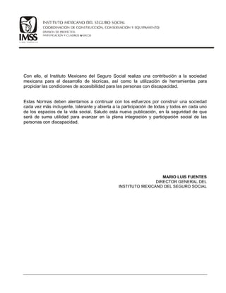 Con ello, el Instituto Mexicano del Seguro Social realiza una contribución a la sociedad
mexicana para el desarrollo de técnicas, así como la utilización de herramientas para
propiciar las condiciones de accesibilidad para las personas con discapacidad.
Estas Normas deben alentarnos a continuar con los esfuerzos por construir una sociedad
cada vez más incluyente, tolerante y abierta a la participación de todas y todos en cada uno
de los espacios de la vida social. Saludo esta nueva publicación, en la seguridad de que
será de suma utilidad para avanzar en la plena integración y participación social de las
personas con discapacidad.
MARIO LUIS FUENTES
DIRECTOR GENERAL DEL
INSTITUTO MEXICANO DEL SEGURO SOCIAL
 