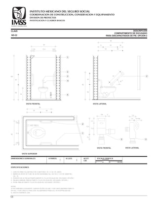 ESPECIFICACIONES
1.- GANCHO PARA COLGAR MULETAS O BASTONES, DE 12 CM. DE LARGO.
2.- BARRA DE APOYO DE TUBO DE ACERO INOXIDABLE No. 304 CM. (1 1/2) DE DIÁMETRO,
CAL. 18.
3.- SENSOR QUE ACTIVA AUTOMÁTICAMENTE EL FLUJO DE AGUA DEL EXCUSADO. OPCIÓN 1
4.- PALANCA MANUAL PARA ACTIVAR EL FLUJO DE AGUA DEL EXCUSADO, OPCIÓN 2.
5.- PEDAL PARA ACTIVAR EL FLUJO DE AGUA DEL EXCUSADO, OPCIÓN 3.
NOTAS:
SE RECOMIENDA LA SIGUIENTE CUANTIFICACIÓN: EN UMF, 1 POR CADA SANITARIO PÚBLICO.
EN HGZ, 1 POR CADA 4 O FRACCIÓN; EN SANITARIOS PÚBLICOS, EN HOSPITALIZACIÓN
EL 50% EN FISIATRÍA EL 50%.
CLAVE
DIMENSIONES GENERALES A PAÑOS
DESCRIPCIÓN
COMPARTIMENTO DE EXCUSADO
PARA DISCAPACITADOS DE PIE. OPCIÓN 2
A EJES ACOT.
CM.
ESCALA GRÁFICA
0 25 50 100 CM.
VISTA FRONTAL
90
5 53.8 3.872.4
46
50
40
160
1
2
5
4
3
VISTA FRONTAL
13.2
2.2
5.2
15.4
3
8.6 4
VISTA LATERAL
90
17 1855
50
40
45
o
61
90
2
4050
VISTA LATERAL
3
3.4 10 máx.
5.4
ND-32
58
VISTA SUPERIOR
90
50 40
72.4
3.8
3.8
5
5
90
1
2
COORDINACION DE CONSTRUCCION, CONSERVACION Y EQUIPAMIENTO
INVESTIGACION Y CUADROS BASICOS
SEGURIDAD Y SOLIDARIDAD SOCIAL
INSTITUTO MEXICANO DEL SEGURO SOCIAL
DIVISION DE PROYECTOS
 