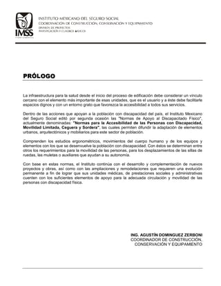 La infraestructura para la salud desde el inicio del proceso de edificación debe considerar un vínculo
cercano con el elemento más importante de esas unidades, que es el usuario y a éste debe facilitarle
espacios dignos y con un entorno grato que favorezca la accesibilidad a todos sus servicios.
Dentro de las acciones que apoyan a la población con discapacidad del país, el Instituto Mexicano
del Seguro Social editó por segunda ocasión las Normas de Apoyo al Discapacitado Físico,
actualmente denominadas: Normas para la Accesibilidad de las Personas con Discapacidad,
Movilidad Limitada, Ceguera y Sordera, las cuales permiten difundir la adaptación de elementos
urbanos, arquitectónicos y mobiliarios para este sector de población.
Comprenden los estudios ergonométricos, movimientos del cuerpo humano y de los equipos y
elementos con los que se desenvuelve la población con discapacidad. Con éstos se determinan entre
otros los requerimientos para la movilidad de las personas, para los desplazamientos de las sillas de
ruedas, las muletas o auxiliares que ayudan a su autonomía.
Con base en estas normas, el Instituto continúa con el desarrollo y complementación de nuevos
proyectos y obras, así como con las ampliaciones y remodelaciones que requieren una evolución
permanente a fin de lograr que sus unidades médicas, de prestaciones sociales y administrativas
cuenten con los suficientes elementos de apoyo para la adecuada circulación y movilidad de las
personas con discapacidad física.
ING. AGUSTÍN DOMINGUEZ ZERBONI
COORDINADOR DE CONSTRUCCIÓN,
CONSERVACIÓN Y EQUIPAMIENTO
 