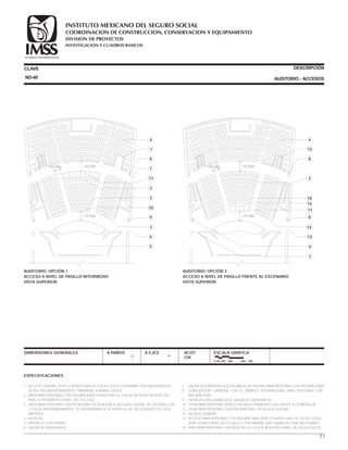 ESPECIFICACIONES
1.- ACCESO GENERAL (POR LO MENOS UNO DE LOS ACCESOS CON RAMPA CON UNA PENDIENTE
DE 6%, PISO ANTIDERRAPANTE Y BARANDAL A AMBOS LADOS).
2.- ÁREA PARA PERSONAS CON DISCAPACIDAD EN MULETAS (1a. FILA DE BUTACAS DESPUÉS DEL
PASILLO INTERMEDIO A NIVEL DEL ACCESO)
3.- ÁREA PARA PERSONAS CON PROBLEMAS DE AUDICIÓN (CUALQUIER LATERAL DE LOS PASILLLOS
C/2 FILAS APROXIMADAMENTE; SE DISTRIBUIRÁN DE ACUERDO A LAS NECESIDADES DE CADA
INMUEBLE.
4.- BUTACAS.
5.- PANTALLA O ESCENARIO.
6.- SALIDA DE EMERGENCIA.
CLAVE
DIMENSIONES GENERALES A PAÑOS
DESCRIPCIÓN
AUDITORIO - ACCESOS
A EJES ACOT.
CM.
ESCALA GRÁFICA
0 50 100 200 400 CM.
7 .- SALIDA DE EMERGENCIA (CERCANA A LAS HILERAS PARA PERSONAS CON DISCAPACIDAD).
8 .- SEÑALIZACIÓN LUMINOSA CON EL SÍMBOLO INTERNACIONAL PARA PERSONAS CON
DISCAPACIDAD.
9 .- SEÑALIZACIÓN LUMINOSA DE SALIDA DE EMERGENCIA.
10.- ZONA PARA PERSONAS DÉBILES VISUALES (PRIMERAS FILAS FRENTE A LA PANTALLA)
11.- ZONA PARA PERSONAS CON DISCAPACIDAD EN SILLA DE RUEDAS.
12.- ACCESO GENERAL.
13.- ACCESO PARA PERSONAS CON DISCAPACIDAD (POR LO MENOS UNO DE LOS ACCESOS
DEBE ESTAR A NIVEL DE LA CALLE O CON RAMPAS ADECUADAS EN CASO NECESARIO).
14.- ÁREA PARA PERSONAS CON MULETAS (1a. FILA DE BUTACAS A NIVEL DE LOS ACCESOS).
4
1
8
7
11
2
3
10
9
3
6
5
AUDITORIO. OPCIÓN 1.
ACCESO A NIVEL DE PASILLO INTERMEDIO
VISTA SUPERIOR
140 MÍN. 140 MÍN.
210 MÍN.
ND-40
4
12
8
3
10
14
11
8
14
13
9
7
AUDITORIO. OPCIÓN 2.
ACCESO A NIVEL DE PASILLO FRENTE AL ESCENARIO
VISTA SUPERIOR
140 MÍN. 140 MÍN.
210 MÍN.
71
COORDINACION DE CONSTRUCCION, CONSERVACION Y EQUIPAMIENTO
INVESTIGACION Y CUADROS BASICOS
SEGURIDAD Y SOLIDARIDAD SOCIAL
INSTITUTO MEXICANO DEL SEGURO SOCIAL
DIVISION DE PROYECTOS
 