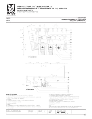 ESPECIFICACIONES
1.- ÁREA PARAPERSONAS CON DISCAPACIDAD EN SILLA DE RUEDAS.
2.- BARANDAL DE TUBO DE ACERO INOXIDABLE, ACERO CROMADO O DE ALUMINIO DE
3.2 CM. (1 1/4) DE DIÁMETRO, CALIBRE 16.
3.- BUTACAS.
4.- DELIMITAR CON FRANJA AMARILLA O CON CAMBIO DE PAVIMENTO.
5.- GANCHO PARA COLGAR MULETAS.
6.- MURETE O BARANDAL.
7.- RAMPA.
8.- SEÑALAMIENTO EN RESPALDO PARA PERSONAS CON PROBLEMAS DE AUDICIÓN.
9.- SEÑALAMIENTO EN EL RESPALDO PARA PERSONAS DÉBILES VISUALES Y PERSONAS
CON MULETAS.
CLAVE
DIMENSIONES GENERALES A PAÑOS
DESCRIPCIÓN
ÁREA ESPECIAL EN AULASY AUDITORIOS
UBICACIÓN ZONA FRONTAL
A EJES ACOT.
CM.
ESCALA GRÁFICA
0 25 50 100 CM.
10.- SIMBOLOGÍA PINTADA EN EL PAVIMENTO DE 40 X 40 CM.
11.- SISTEMA DE SONIDO GRADUABLE Y AUDÍFONOS.
12.- ZONA PARA PERSONAS DÉBILES VISUALES O PERSONAS CON MULETAS
(EN ESTA HILERA SIEMPRE DEBE ESTAR LA ZONA DE DÉBILES VISUALES).
13.- ZONA PARA PERSONAS CON PROBLEMAS DE AUDICIÓN.
14.- ALTURA DE LA VISTA, SENTADO.
15.- DISTANCIA DE LA PANTALLA A LA PRIMERA FILA DE ASIENTOS.
16.- LÍNEA VISUAL ESTÁNDAR.
17.- PANTALLA.
NOTA:
LA UBICACIÓN DE LAS ÁREAS PARA PERSONAS CON DISCAPACIDAD DEBEN ESTAR
UBICADAS CERCA DE LOS ACCESOS Y DE LAS SALIDAS DE EMERGENCIA.
15
71
12
30
o
- 33
o
95 MÍN. 110 MÍN.
60
125 MÍN. 210 MÍN.
VISTA LATERAL
17
16
15
14 5
2
9
7
12
1
ND-42
15 8 51 A 66
60
140 MÍN.
VISTA SUPERIOR
3
11
9
8
13
5
12
7
6
10
2
4
1
40
40
10
100 MÍN.
125
60
50 A 76
45
50 A 76
73
COORDINACION DE CONSTRUCCION, CONSERVACION Y EQUIPAMIENTO
INVESTIGACION Y CUADROS BASICOS
SEGURIDAD Y SOLIDARIDAD SOCIAL
INSTITUTO MEXICANO DEL SEGURO SOCIAL
DIVISION DE PROYECTOS
 