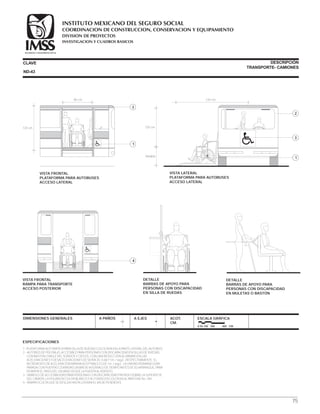 CLAVE DESCRIPCIÓN
TRANSPORTE- CAMIONES
1.-PLATAFORMA AUTOMÁTICA PARA SILLA DE RUEDAS COLOCADA EN LA PARTE LATERAL DEL AUTOBÚS.
2.- AUTOBÚS DE PISO BAJO, ACCESIBLE PARA PERSONAS CON DISCAPACIDAD EN SILLAS DE RUEDAS,
CON BASTÓN O MULETAS, SORDOS Y CIEGOS, CON UNA REDUCCIÓN AL MÁXIMO EN LAS
ACELERACIONES Y DESACELERACIONES DE SERVICIO; 0.66 Y 1m. / seg2., RESPECTIVAMENTE. EL
INCREMENTO DE ACELERACIÓN MÁXIMA ACEPTABLE ES DE 1m. / seg3., LA UNIDAD PERMANECERÁ
PARADA CON PUERTAS CERRADAS UN BREVE INTERVALO DE TIEMPO ANTES DE SU ARRANQUE, PARA
PERMITIR EL PASO DEL USUARIO DESDE LA PUERTA AL ASIENTO.
3.- SÍMBOLO DE ACCESIBILIDAD PARA PERSONAS CON DISCAPACIDAD PINTADO SOBRE LA SUPERFICIE
DEL CAMIÓN, LA FIGURA EN COLOR BLANCO Y AL FONDO EN COLOR AZUL PANTONE No. 294.
4.- RAMPA OCULTA QUE SE DESLIZA HASTA LOGRAR EL 6% DE PENDIENTE.
ESPECIFICACIONES
DIMENSIONES GENERALES A PAÑOS A EJES ACOT.
CM.
ESCALA GRÁFICA
0 50 100 200 400 CM.
VISTA FRONTAL
PLATAFORMA PARA AUTOBUSES
ACCESO LATERAL
120 cm.
80 cm.
2
1
VISTA LATERAL
PLATAFORMA PARA AUTOBUSES
ACCESO LATERAL
120 cm.
Variable
120 cm.
2
1
3
DETALLE
BARRAS DE APOYO PARA
PERSONAS CON DISCAPACIDAD
EN SILLA DE RUEDAS
DETALLE
BARRAS DE APOYO PARA
PERSONAS CON DISCAPACIDAD
EN MULETAS O BASTÓN
ND-43
VISTA FRONTAL
RAMPA PARA TRANSPORTE
ACCESO POSTERIOR
4
75
COORDINACION DE CONSTRUCCION, CONSERVACION Y EQUIPAMIENTO
INVESTIGACION Y CUADROS BASICOS
SEGURIDAD Y SOLIDARIDAD SOCIAL
INSTITUTO MEXICANO DEL SEGURO SOCIAL
DIVISION DE PROYECTOS
 