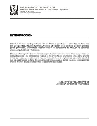 El Instituto Mexicano del Seguro Social editó las “Normas para la Accesibilidad de las Personas
con Discapacidad , Movilidad Limitada, Ceguera y Sordera”, con el objeto de que sean aplicadas
por los proyectistas, constructores y responsables de las edificaciones del IMSS, en los elementos
urbanos, arquitectónicos y mobiliarios.
El documento integra los Criterios Normativos para la eliminación de barreras físicas que permitan un
adecuado acceso a las edificaciones y apoyo en los proyectos de arquitectura en las obras propias
en las de carácter general, en obras nuevas, remodelaciones o ampliaciones. Lo anterior permitirá
que los responsables de toma de decisiones sobre la adecuación de los espacios, establezcan los
criterios mínimos de uso en sitios donde se desarrollan actividades.
ARQ. ANTONIO TOCA FERNÁNDEZ
JEFE DE LA DIVISIÓN DE PROYECTOS
 