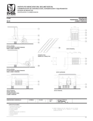 CLAVE DESCRIPCIÓN
TRANSPORTE - CAMIONETAS
COMBIS O MINIVANS
1.-AGARRADERA OPERACIONAL.
2.-ANCHO DE PLATAFORMA.
3.-CONTROL DE MANO.
4.-CONTROL MANUAL.
5.- JALADERA.
6.-PALANCA PARA INICIAR EL MOVIMIENTO.
7.-PISO DEL VEHÍCULO.
8.- POSICIÓN ABIERTA.
9.-SEGURO.
10.-RAMPA FORMADA POR DOS CANALETAS QUE SE PUEDEN
LLEVAR GUARDADAS EN EL VEHÍCULO Y COLOCARSE
CUANDO SE UTILICEN.
ESPECIFICACIONES
DIMENSIONES GENERALES A PAÑOS A EJES ACOT.
CM.
ESCALA GRÁFICA
0 50 100 200 400 CM.
VISTA LATERAL
PLATAFORMAS ACONDICIONADAS
PARA COMBI O MINIVAN
4
3
1
8
76 cm.
VISTA FRONTAL
5
4
1
9
6
7
8
VISTA FRONTAL
7
5
VISTA FRONTAL
RAMPA ABATIBLE
ACONDICIONADA PARA
COMBI O MINIVAN
VISTA SUPERIOR
7
2
8
98 76
9
9
44 107 máx. 76 mín.
VISTA LATERAL
PLATAFORMAS ACONDICIONADAS
PARA COMBI O MINIVAN
10
PERSPECTIVA
RAMPA DE CANALETAS
10
ND-45
77
COORDINACION DE CONSTRUCCION, CONSERVACION Y EQUIPAMIENTO
INVESTIGACION Y CUADROS BASICOS
SEGURIDAD Y SOLIDARIDAD SOCIAL
INSTITUTO MEXICANO DEL SEGURO SOCIAL
DIVISION DE PROYECTOS
 