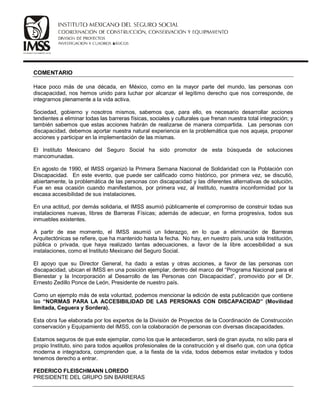 COMENTARIO
Hace poco más de una década, en México, como en la mayor parte del mundo, las personas con
discapacidad, nos hemos unido para luchar por alcanzar el legítimo derecho que nos corresponde, de
integrarnos plenamente a la vida activa.
Sociedad, gobierno y nosotros mismos, sabemos que, para ello, es necesario desarrollar acciones
tendientes a eliminar todas las barreras físicas, sociales y culturales que frenan nuestra total integración; y
también sabemos que estas acciones habrán de realizarse de manera compartida. Las personas con
discapacidad, debemos aportar nuestra natural experiencia en la problemática que nos aqueja, proponer
acciones y participar en la implementación de las mismas.
El Instituto Mexicano del Seguro Social ha sido promotor de esta búsqueda de soluciones
mancomunadas.
En agosto de 1990, el IMSS organizó la Primera Semana Nacional de Solidaridad con la Población con
Discapacidad. En este evento, que puede ser calificado como histórico, por primera vez, se discutió,
abiertamente, la problemática de las personas con discapacidad y las diferentes alternativas de solución.
Fue en esa ocasión cuando manifestamos, por primera vez, al Instituto, nuestra inconformidad por la
escasa accesibilidad de sus instalaciones.
En una actitud, por demás solidaria, el IMSS asumió públicamente el compromiso de construir todas sus
instalaciones nuevas, libres de Barreras Físicas; además de adecuar, en forma progresiva, todos sus
inmuebles existentes.
A partir de ese momento, el IMSS asumió un liderazgo, en lo que a eliminación de Barreras
Arquitectónicas se refiere, que ha mantenido hasta la fecha. No hay, en nuestro país, una sola Institución,
pública o privada, que haya realizado tantas adecuaciones, a favor de la libre accesibilidad a sus
instalaciones, como el Instituto Mexicano del Seguro Social.
El apoyo que su Director General, ha dado a estas y otras acciones, a favor de las personas con
discapacidad, ubican el IMSS en una posición ejemplar, dentro del marco del “Programa Nacional para el
Bienestar y la Incorporación al Desarrollo de las Personas con Discapacidad”, promovido por el Dr.
Ernesto Zedillo Ponce de León, Presidente de nuestro país.
Como un ejemplo más de esta voluntad, podemos mencionar la edición de esta publicación que contiene
las “NORMAS PARA LA ACCESIBILIDAD DE LAS PERSONAS CON DISCAPACIDAD” (Movilidad
limitada, Ceguera y Sordera).
Esta obra fue elaborada por los expertos de la División de Proyectos de la Coordinación de Construcción
conservación y Equipamiento del IMSS, con la colaboración de personas con diversas discapacidades.
Estamos seguros de que este ejemplar, como los que le antecedieron, será de gran ayuda, no sólo para el
propio Instituto, sino para todos aquellos profesionales de la construcción y el diseño que, con una óptica
moderna e integradora, comprenden que, a la fiesta de la vida, todos debemos estar invitados y todos
tenemos derecho a entrar.
FEDERICO FLEISCHMANN LOREDO
PRESIDENTE DEL GRUPO SIN BARRERAS
 