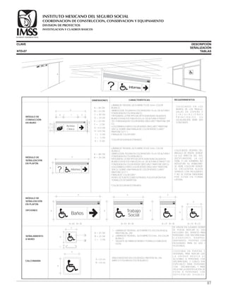 CLAVE DESCRIPCIÓN
SEÑALIZACIÓN
TABLASNTD-07
B
A
SEGURIDAD Y SOLIDARIDAD SOCIAL
A=27 B=35
B Trabajo
Social
A
SEGURIDAD Y SOLIDARIDAD SOCIAL
A=43 B=35
B
A=23 B=23
A
A
A=63 B=35
Baños
SEGURIDAD Y SOLIDARIDAD SOCIAL
B
A
B
? Informes
SEGURIDAD Y SOLIDARIDAD SOCIAL
A
B
SEGURIDAD Y SOLIDARIDAD SOCIAL
Archivo
Clínico
K
J
F
I
I
G
G
GE
A
B C DFFF F
A
B
C
1
2
MÓDULO DE
CONDUCCIÓN
EN MURO
A = 23 CM.
B = 23 CM.
C = 2 CM.
1.- LÁMINA DE TROVISEL, ALTO IMPACTO, EN COLOR AZUL
PANTONE No. 294
2.- LÁMINA DE TROVISEL , ALTO IMPACTO 3 mm., EN COLOR
BLANCO
* TAQUETE DE FIBRA DE VIDRIO Y TORNILLO CABEZA DE
GOTA.
SE UTILIZA EN LUGARES DONDE
SE PUEDA INDICAR EL USO
EXCLUSIVO DEL SERVICIO PARA
PERSONAS CON DISCAPACIDAD,
E L E V A D O R E S , R A M P A S ,
SANITARIOS, PUERTAS CON
FACILIDADES PARA SU USO Y
TELÉFONOS.
SEÑALAMIENTO
A MURO
MÓDULO DE
SEÑALIZACIÓN
EN PLAFÓN
OPCIONES
A =23 cm.
B =23 cm.
·VINILO ADHESIVO EN COLOR AZUL PANTENE No. 244
·MARCO Y FIGURA EN COLOR BLANCO
COLOCADA EN PUERTAS Y
VENTANAS, PARA INDICAR QUE
L A U N I D A D M É D I C A E S
ACCESIBLE A PERSONAS CON
DISCAPACIDAD, ,Y CUÁLES SON
ESPECIALES PARA PERSONAS
CON DISCAPACIDAD, Y PARA
FACILITAR LA IDENTIFICACIÓN DE
ÉSTAS A PERSONAS CON
D E F I C I E N C I A S V I S UA L E S .
CALCOMANÍA
DIMENSIONES CARACTERÍSTICAS REQUERIMIENTOS
·LÁMINA DE TROVISEL ALTO IMPACTO DE 3 mm. COLOR
BLANCO.
·SIMBOLOGÍA, FIGURA EN COLOR NEGRO 15 cm. DE ALTURA Y
FONDEADA EN COLOR BLANCO.
·TIPOGRAFÍA, LETRA TIPO HELVÉTICA MEDIUM CALADA EN
BLANCO EN ALTOS Y BAJOS A 5 cm. DE ALTURA LETRASET
707, FONDEADA EN COLOR VERDE OBSCURO* PANTONE 309
CU.
·LOGOSÍMBOLO IMSS COLOR VERDE OBSCURO* PANTONE
309 CU, SOBRE UNA FRANJA DE COLOR VERDE CLARO*
PANTONE S277-1.
·FRANJA DE COLOR GRIS*.
*COLOR SEGÚN MUESTRA IMSS
COLOCADOS EN LOS
MUROS DE LOS PASILLO,
SALAS DE ESPERA Y
C I R C U L A C I O N E S
P R I N C I P A L E S . S U
LOCALIZACIÓN DEBE SER
CONSTANTE.
MÓDULO DE
SEÑALIZACIÓN
EN PLAFÓN
A = 84 CM.
B = 35 CM.
COLOCADOS DENTRO DEL
ÁNGULO DE VISIÓN, DONDE
LA LUZ DIRECTA DEL SOL
(RESPLANDOR), LA LUZ
DÉBIL O LAS SOMBRAS NO
REDUZCAN SU VISIBILIDAD.
SE DEBE COLOCAR DONDE
SE ENCUENTRA ALGÚN
SERVICIO CON FACILIDADES
Y NO SE PUEDA OBSERVAR
POR ESTAR EN FORMA
LATERAL.
A = 84 CM.
B = 23 CM.
C = 30 CM.
D = 23 CM.
E = 23 CM.
F = 2 CM.
G =4.3 CM.
H =4.5 CM.
I = 5 CM.
J = 3 CM.
K = 4 CM.
· LÁMINA DE TROVISEL ALTO IMPACTO DE 3 mm. COLOR
BLANCO.
· SIMBOLOGÍA, FIGURA EN COLOR NEGRO 15 cm. DE ALTURA Y
FONDEADA EN COLOR BLANCO.
·TIPOGRAFÍA, LETRA TIPO HELVÉTICA MEDIUM CALADA EN
BLANCO EN ALTOS Y BAJOS A 5 cm. DE ALTURA LETRASET 707.
FONDEADA EN COLOR VERDE OBSCURO* PANTONE 309 CU.
· LOGOSÍMBOLO IMSS COLOR VERDE OBSCURO* PANTONE
309 CU, SOBRE UNA FRANJA DE COLOR VERDE CLARO*
PANTONE S277-1.
· FRANJA DE COLOR GRIS*.
. PERFIL DE PLÁSTICO ABS EXTRUÍDO, FIJO A PLAFÓN POR
TORNILLOS DE MARIPOSA.
*COLOR SEGÚN MUESTRA IMSS
87
COORDINACION DE CONSTRUCCION, CONSERVACION Y EQUIPAMIENTO
INVESTIGACION Y CUADROS BASICOS
SEGURIDAD Y SOLIDARIDAD SOCIAL
INSTITUTO MEXICANO DEL SEGURO SOCIAL
DIVISION DE PROYECTOS
 