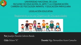 UNIVERSIDAD NACIONAL DE LOJA
FACULTAD DE EDUCACIÓN, EL ARTE Y LA COMUNICACIÓN
CARRERA DE PSICOLOGÍA INFANTIL Y EDUCACIÓN PARVULARIA
LEGISLACIÓN EDUCATIVA
Reglamento a la Ley Orgánica de Discapacidades
Por: Josselyn Daniela Cabrera Banda
Ciclo: Octavo “A” Docente: Mgs. Bernardino Acaro Camacho
 