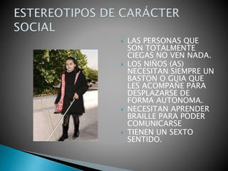  LAS PERSONAS QUE
SON TOTALMENTE
CIEGAS NO VEN NADA.
 LOS NIÑOS (AS)
NECESITAN SIEMPRE UN
BASTON O GUIA QUE
LES ACOMPAÑE PARA
DESPLAZARSE DE
FORMA AUTONOMA.
 NECESITAN APRENDER
BRAILLE PARA PODER
COMUNICARSE
 TIENEN UN SEXTO
SENTIDO.
 