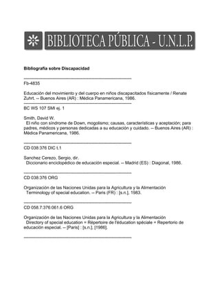 Bibliografía sobre Discapacidad

---------------------------------------------------------------------------
Fb-4835

Educación del movimiento y del cuerpo en niños discapacitados físicamente / Renate
Zuhrt. -- Buenos Aires (AR) : Médica Panamericana, 1986.
---------------------------------------------------------------------------
BC WS 107 SMI ej. 1

Smith, David W.
 El niño con síndrome de Down, mogolismo; causas, características y aceptación; para
padres, médicos y personas dedicadas a su educación y cuidado. -- Buenos Aires (AR) :
Médica Panamericana, 1986.

---------------------------------------------------------------------------
CD 038:376 DIC t.1

Sanchez Cerezo, Sergio, dir.
 Diccionario enciclopédico de educación especial. -- Madrid (ES) : Diagonal, 1986.

---------------------------------------------------------------------------
CD 038:376 ORG

Organización de las Naciones Unidas para la Agricultura y la Alimentación
 Terminology of special education. -- Paris (FR) : [s.n.], 1983.

---------------------------------------------------------------------------
CD 058.7:376:061.6 ORG

Organización de las Naciones Unidas para la Agricultura y la Alimentación
 Directory of special education = Répertoire de l'éducation spéciale = Repertorio de
educación especial. -- [Paris] : [s.n.], [1986].

---------------------------------------------------------------------------
 