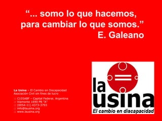 “... somo lo que hacemos,
       para cambiar lo que somos.”
                         E. Galeano




La Usina – El Cambio en Discapacidad
Asociación Civil sin fines de lucro
::   C105ABF – Capital Federal. Argentina
::   Viamonte 1690 PB ”A”
::   (0054-11) 4373-3793
::   info@lausina.org
::   www.lausina.org
 