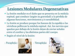 Lesiones Medulares Degenerativas
 La lesión medular es el daño que se presenta en la médula
  espinal, que conduce (según su gravedad) a la pérdida de
  algunas funciones, movimientos y/o sensibilidad.
 La lesión se produce porque los huesos de la espalda o las
  vértebras pellizcan la médula espinal. Así, los nervios que
  quedan por debajo de la lesión dejan de enviar señales
  entre el cerebro y las distintas partes del cuerpo.
 Según el nivel de la lesión:


- Paraplejia :             - Tetraplejia:
 