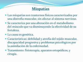 Miopatías
 Las miopatías son trastornos físicos caracterizados por
    una distrofia muscular, sin afectar al sistema nervioso.
   Se caracteriza por una alteración en el metabolismo
    del músculo que va disminuyendo la efectividad de su
    fortaleza.
   La causa es genética.
   Características: debilidad y atrofia del tejido muscular,
    discapacidad progresiva y problemas psicológicos por
    la asimilación de la enfermedad.
   Tratamiento: fisioterapia, aparatos ortopédicos, y
    cirugía.
 