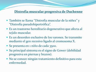Distrofia muscular progresiva de Duchenne

 También se llama “Distrofia muscular de la niñez” y
    “Distrofia pseudohipertrófica”.
   Es un trastorno hereditario degenerativo que afecta al
    tejido muscular.
   Es un desorden exclusivo de los varones. Se transmite
    mediante el gen recesivo ligado al cromosoma X.
   Se presenta en 1 niño de cada 3500.
   Su principal síntoma es el signo de Gower (debilidad
    progresiva en piernas y brazos).
   No se conoce ningún tratamiento definitivo para esta
    enfermedad.
 