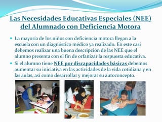 Las Necesidades Educativas Especiales (NEE)
   del Alumnado con Deficiencia Motora
 La mayoría de los niños con deficiencia motora llegan a la
  escuela con un diagnóstico médico ya realizado. En este casi
  debemos realizar una buena descripción de las NEE que el
  alumno presenta con el fin de orfanizar la respuesta educativa.
 Si el alumno tiene NEE por discapacidades básicas debemos
  aumentar su iniciativa en las actividades de la vida cotidiana y en
  las aulas, así como desarrollar y mejorar su autoconcepto.
 