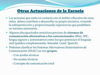 Otras Actuaciones de la Escuela
 Las personas que están en contacto con el ámbito educativo de estos
  niños deben contribuir a desarrollar su propia iniciativa, evitando
  la sobreprotección y proporcionando experiencias que posibiliten
  su máxima autonomía.
 Algunos discapacitados motóricos precisan de sistemas de
  comunicación alternativos a los convencionales (Bliss, SPC,
  lengua signos) y aumentativos como los que potencian el lenguaje
  oral (palabra complementada, bimodal, Cued- Speech).
 Podemos clasificar los Sistemas Alternativos/Aumentativos de
  Comunicación (SAAC) en tres grupos:
     - Con ayudas técnicas
     - Sin ayudas técnicas
     - Concepto de comunicación total
 