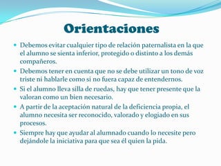 Orientaciones
 Debemos evitar cualquier tipo de relación paternalista en la que
    el alumno se sienta inferior, protegido o distinto a los demás
    compañeros.
   Debemos tener en cuenta que no se debe utilizar un tono de voz
    triste ni hablarle como si no fuera capaz de entendernos.
   Si el alumno lleva silla de ruedas, hay que tener presente que la
    valoran como un bien necesario.
   A partir de la aceptación natural de la deficiencia propia, el
    alumno necesita ser reconocido, valorado y elogiado en sus
    procesos.
   Siempre hay que ayudar al alumnado cuando lo necesite pero
    dejándole la iniciativa para que sea él quien la pida.
 