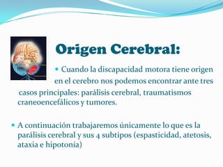 Origen Cerebral:
             Cuando la discapacidad motora tiene origen
           en el cerebro nos podemos encontrar ante tres
 casos principales: parálisis cerebral, traumatismos
 craneoencefálicos y tumores.

 A continuación trabajaremos únicamente lo que es la
 parálisis cerebral y sus 4 subtipos (espasticidad, atetosis,
 ataxia e hipotonía)
 
