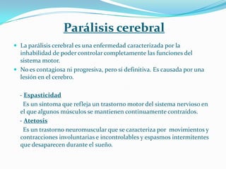 Parálisis cerebral
 La parálisis cerebral es una enfermedad caracterizada por la
  inhabilidad de poder controlar completamente las funciones del
  sistema motor.
 No es contagiosa ni progresiva, pero sí definitiva. Es causada por una
  lesión en el cerebro.

  - Espasticidad
    Es un síntoma que refleja un trastorno motor del sistema nervioso en
  el que algunos músculos se mantienen continuamente contraídos.
  - Atetosis
    Es un trastorno neuromuscular que se caracteriza por movimientos y
  contracciones involuntarias e incontrolables y espasmos intermitentes
  que desaparecen durante el sueño.
 