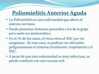 Poliomielitis Anterior Aguda
 La Poliomielitis es una enfermedad que afecta al
  sistema nervioso.
 Puede presentar síntomas parecidos a los de la gripe
  pero suele ser asintomática.
 En el 1% de los casos, el virus entra al SNC por vía
  sanguínea . En este caso, se podrían ver afectados
  peligrosamente el sistema circulatorio, respiratorio y el
  SNC.
 A pesar de que esta enfermedad es muy infecciosa, se
  puede combatir con una vacuna oral.
 