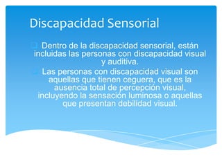 Discapacidad Sensorial
 Dentro de la discapacidad sensorial, están
incluidas las personas con discapacidad visual
                   y auditiva.
 Las personas con discapacidad visual son
    aquellas que tienen ceguera, que es la
      ausencia total de percepción visual,
 incluyendo la sensación luminosa o aquellas
        que presentan debilidad visual.
 